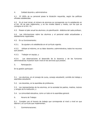 4. Calidad docente y administrativa
4.1. El 100% de su personal posee la titulación requerida, según las políticas
oficiales establecidas.
4.2. En el nivel inicial, el número de alumnos se corresponde con lo establecido en
el Art. 40 de este reglamento, y en los niveles básico y medio, con los que se
consigna en el Art. 41.
4.3. Poseen el plan anual los alumnos y la planificación didáctica del cada profesor,
4.4. Las informaciones sobre los alumnos y el personal están actualizadas y
debidamente registradas.
4.5. En su funcionamiento:
4.5.1. Se ajustan a lo establecido en el currículo vigente.
4.5.2. Utilizan al máximo, en su labor docente y administrativa, todos los recursos
que poseen.
4.5.3. Trabajan en equipo, y
4.5.4. Las observaciones al desarrollo de la docencia y de las funciones
administrativas muestran buen nivel en los servicios que prestan.
5. Participación:
En la gestión participan:
5.1. Los alumnos, en el consejo de curso, consejo estudiantil, comités de trabajo y
asamblea estudiantil.
5.2. Los docentes, en la asamblea de profesores.
5.3. Los representantes de los alumnos, en la sociedad de padres, madres, tutores
y amigos de la institución, y
5.4. La comunidad educativa, como un todo en la asamblea general.
6. Horario de Trabajo:
6.1. Cumplen con el horario de trabajo que corresponde al nivel o nivel en que
laboran y al currículo que implementan.
7. Conmemoraciones:
 