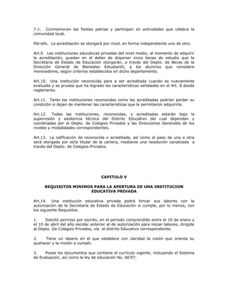 7.1. Conmemoran las fiestas patrias y participan en actividades que celebra la
comunidad local.
Párrafo. La acreditación se otorgará por nivel, en forma independiente uno de otro.
Art.9. Las instituciones educativas privadas del nivel medio, al momento de adquirir
la acreditación, quedan en el deber de disponer cinco becas de estudio que la
Secretaría de Estado de Educación otorgarán, a través del Depto. de Becas de la
Dirección General de Bienestar Estudiantil, a los alumnos que considere
merecedores, según criterios establecidos en dicho departamento.
Art.10. Una institución reconocida para a ser acreditada cuando es nuevamente
evaluada y se prueba que ha logrado las características señaladas en el Art. 8 desde
reglamento.
Art.11. Tanto las instituciones reconocidas como las acreditadas podrían perder su
condición si dejan de mantener las características que le permitieron adquirirla.
Art.12. Todas las instituciones, reconocidas, y acreditadas estarán bajo la
supervisión y asistencia técnica del Distrito Educativo del cual dependan y
coordinadas por el Depto. de Colegios Privados y las Direcciones Generales de los
niveles y modalidades correspondientes.
Art.13. La calificación de reconocida o acreditada, así como el paso de una a otra
será otorgada por el/la titular de la cartera, mediante una resolución canalizada a
través del Depto. de Colegios Privados.
CAPITULO V
REQUISITOS MINIMOS PARA LA APERTURA DE UNA INSTITUCION
EDUCATIVA PRIVADA
Art.14. Una institución educativa privada podrá hincar sus labores con la
autorización de la Secretaría de Estado de Educación si cumple, por lo menos, con
los siguiente Requisitos.
1. Solicitó permiso por escrito, en el período comprendido entre el 10 de enero y
el 10 de abril del año escolar anterior al de autorización para iniciar labores, dirigida
al Depto. De Colegios Privados, vía el distrito Educativo correspondiente.
2. Tiene un ideario en el que establece con claridad la visión que orienta su
quehacer y la misión a cumplir.
3. Posee los documentos que contiene el currículo vigente, incluyendo el Sistema
de Evaluación, así como la ley de educación No. 66’97.
 
