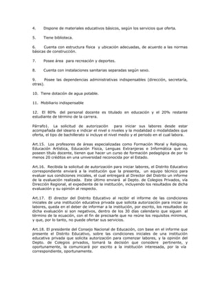 4. Dispone de materiales educativos básicos, según los servicios que oferta.
5. Tiene biblioteca.
6. Cuenta con estructura física y ubicación adecuadas, de acuerdo a las normas
básicas de construcción.
7. Posee área para recreación y deportes.
8. Cuenta con instalaciones sanitarias separadas según sexo.
9. Posee las dependencias administrativas indispensables (dirección, secretaría,
otras).
10. Tiene dotación de agua potable.
11. Mobiliario indispensable
12. El 80% del personal docente es titulado en educación y el 20% restante
estudiante de término de la carrera.
Párrafo1. La solicitud de autorización para iniciar sus labores desde estar
acompañada del ideario e indicar el nivel o niveles y la modalidad o modalidades que
oferta, el tipo de bachillerato si incluye el nivel medio y el periodo en el cual labora.
Art.15. Los profesores de áreas especializadas como Formación Moral y Religiosa,
Educación Artística, Educación Física, Lenguas Extranjeras e Informática que no
poseen título docente, tienen que hacer un curso de formación pedagógica de por lo
menos 20 créditos en una universidad reconocida por el Estado.
Art.16. Recibida la solicitud de autorización para iniciar labores, el Distrito Educativo
correspondiente enviará a la institución que la presenta, un equipo técnico para
evaluar sus condiciones iniciales, el cual entregará al Director del Distrito un informe
de la evaluación realizada. Este último enviará al Depto. de Colegios Privados, vía
Dirección Regional, el expediente de la institución, incluyendo los resultados de dicha
evaluación y su opinión al respecto.
Art.17. El director del Distrito Educativo al recibir el informe de las condiciones
iniciales de una institución educativa privada que solicita autorización para iniciar su
labores, queda en el deber de informar a la institución, por escrito, los resultados de
dicha evaluación si son negativos, dentro de los 30 días calendario que siguen al
término de la ecuación, con el fin de precisarle que no reúne los requisitos mínimos,
y que, por lo tanto, no puede ofertar sus servicios.
Art.18. El presidente del Consejo Nacional de Educación, con base en el informe que
presente el Distrito Educativo, sobre las condiciones iniciales de una institución
educativa privada que solicita autorización para comenzar labores, y la opinión del
Depto. de Colegios privados, tomará la decisión que considere pertinente, y
oportunamente, la comunicará por escrito a la institución interesada, por la vía
correspondiente, oportunamente.
 