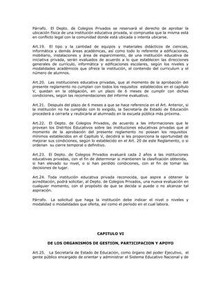 Párrafo. El Depto. de Colegios Privados se reservará el derecho de aprobar la
ubicación física de una institución educativa privada, si comprueba que la misma está
en conflicto legal con la comunidad donde está ubicada o intenta ubicarse.
Art.19. El tipo y la cantidad de equipos y materiales didácticos de ciencias,
informática y demás áreas académicas, así como todo lo referente a edificaciones,
mobiliario, instalaciones y área de esparcimiento, de una institución educativa de
iniciativa privada, serán evaluados de acuerdo a lo que establecen las direcciones
generales de currículo, informática y edificaciones escolares, según los niveles y
modalidades académicos que ofrece la institución, el contenido del curriculum y el
número de alumnos.
Art.20. Las instituciones educativa privadas, que al momento de la aprobación del
presente reglamento no cumplan con todos los requisitos establecidos en el capítulo
V, quedan en la obligación, en un plazo de 6 meses de cumplir con dichas
condiciones, según las recomendaciones del informe evaluativo.
Art.21. Después del plazo de 6 meses a que se hace referencia en el Art. Anterior, si
la institución no ha cumplido con lo exigido, la Secretaría de Estado de Educación
procederá a cerrarla y reubicarla al alumnado en la escuela pública más próxima.
Art.22. El Depto. de Colegios Privados, de acuerdo a las informaciones que le
provean los Distritos Educativos sobre las instituciones educativas privadas que al
momento de la aprobación del presente reglamento no posean los requisitos
mínimos establecidos en el Capítulo V, decidirá si les proporciona la oportunidad de
mejorar sus condiciones, según lo establecido en el Art. 20 de este Reglamento, o si
ordenan su cierre temporal o definitivo.
Art.23. El Depto. de Colegios Privados evaluará cada 2 años a las instituciones
educativas privadas, con el fin de determinar si mantienen la clasificación obtenida,
si han elevado su nivel, o si han perdido condiciones, con el fin de tomar las
decisiones de lugar.
Art.24. Toda institución educativa privada reconocida, que aspire a obtener la
acreditación, podrá solicitar, al Depto. de Colegios Privados, una nueva evaluación en
cualquier momento, con el propósito de que se decida si puede o no alcanzar tal
aspiración.
Párrafo. La solicitud que haga la institución debe indicar el nivel o niveles y
modalidad o modalidades que oferta, así como el período en el cual labora.
CAPITULO VI
DE LOS ORGANISMOS DE GESTION, PARTICIPACION Y APOYO
Art.25. La Secretaría de Estado de Educación, como órgano del poder Ejecutivo, el
gente público encargado de orientar y administrar el Sistema Educativo Nacional y de
 