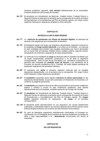 semestre académico siguiente, será retirado definitivamente de la Universidad,
         mediante Resolución del Consejo de Facultad.

Art. 76° El estudiante con Actualización de Matrícula, Traslado Interno, Traslado Externo o
         Segunda Carrera se adecuará al semestre que le corresponde de acuerdo al Cuadro
         de Equivalencias y Convalidaciones del Plan de Estudios vigente, por ningún motivo
         registrará matrícula en asignaturas dirigidas en dicho semestre.




                                       CAPITULO XI

                           MATRICULA CON PLANES RÍGIDOS

Art. 77° La matrícula de estudiantes con Planes de Estudios Rígidos, se efectuará de
         acuerdo a las asignaturas que corresponden al semestre.

Art. 78° El estudiante regular que tenga una asignatura desaprobada, registrará matricula en
         la modalidad de Carga Lectiva Adicional, si se ofrece en la Facultad. La matrícula
         en ésta modalidad será también para aquellos estudiantes que fueron alcanzados
         por un nuevo Plan de Estudios, traslado interno, traslado externo, segunda carrera,
         actualización de matrícula o asignaturas de cargo desaprobadas .

Art. 79° La matrícula en la modalidad de cargo se efectuará sólo en aquellas Facultades que
         no hayan implementado semestres consecutivos y no se dicte la asignatura
         correspondiente. Para el caso de las Facultades con semestres consecutivos se
         permitirá esta modalidad por probado cruce de horario y con aprobación de la
         Comisión de Asuntos Académicos de la Facultad. No podrá dejarse pendiente de
         aprobación asignaturas de semestres inferiores.

Art. 80° El estudiante que repite el semestre registrará matrícula sólo en aquellas
         asignaturas desaprobadas y en el semestre que le corresponde. Por ningún motivo
         podrá adelantar ni dejar asignaturas pendientes.

Art. 81° El estudiante suspendido podrá registrar matrícula en última oportunidad, en las
         asignaturas desaprobadas, la que será autorizada con Resolución de Decanato y en
         condición de pagante permanente.

Art. 82° El estudiante que registró matrícula en última oportunidad en el semestre académico
         anterior y volviera a incurrir en bajo rendimiento académico, será retirado
         definitivamente de la Universidad, mediante resolución de Consejo de Facultad.

Art. 83° El estudiante con Actualización de Matricula, Traslado Interno, Traslado Externo o
         Segunda Carrera se adecuará al semestre que le corresponde de acuerdo al Cuadro
         de Equivalencias y Convalidaciones del Plan de Estudios vigente. Por ningún
         motivo registrará matrícula en asignaturas          de Cargo, en el semestre
         correspondiente.

Art. 84° El estudiante podrá desmatricularse en una asignatura, por causas debidamente
         justificadas y sustentadas hasta en una semana después de la primera parcial, previa
         solicitud dirigida al Decano por la Oficina de Administración Documentaria.

Art. 85° En caso de detectarse asignaturas indebidamente matriculadas, el Consejero en
         coordinación con el Presidente de la Comisión de Asuntos Académicos procederá de
         oficio y bajo responsabilidad a la desmatrícula comunicando por escrito al
         interesado.


                                       CAPITULO XII
                                   DE LOS REQUISITOS



                                                                                          11
 