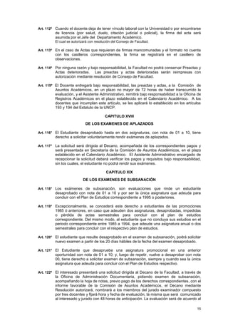 Art. 112º Cuando el docente deja de tener vínculo laboral con la Universidad o por encontrarse
          de licencia (por salud, duelo, citación judicial o policial), la firma del acta será
          asumida por el Jefe del Departamento Académico.
          El cual se autorizará con resolución del Consejo de Facultad.

Art. 113º En el caso de Actas que requieran de firmas mancomunadas y el formato no cuenta
          con los casilleros correspondientes, la firma se registrará en el casillero de
          observaciones.

Art. 114º Por ninguna razón y bajo responsabilidad, la Facultad no podrá conservar Preactas y
          Actas deterioradas. Las preactas y actas deterioradas serán reimpresas con
          autorización mediante resolución de Consejo de Facultad.

Art. 115º El Docente entregará bajo responsabilidad, las preactas y actas, a la Comisión de
          Asuntos Académicos, en un plazo no mayor de 72 horas de haber transcurrido la
          evaluación, y el Asistente Administrativo, remitirá bajo responsabilidad a la Oficina de
          Registros Académicos en el plazo establecido en el Calendario Académico. A los
          docentes que incumplan este artículo, se les aplicará lo establecido en los artículos
          193 y 194 del Estatuto de la UNCP.

                                          CAPITULO XVIII
                             DE LOS EXAMENES DE APLAZADOS

Art. 116° El Estudiante desaprobado hasta en dos asignaturas, con nota de 01 a 10, tiene
          derecho a solicitar voluntariamente rendir exámenes de aplazados.

Art. 117° La solicitud será dirigida al Decano, acompañada de los correspondientes pagos y
          será presentada en Secretaría de la Comisión de Asuntos Académicos, en el plazo
          establecido en el Calendario Académico. El Asistente Administrativo encargado de
          recepcionar la solicitud deberá verificar los pagos y requisitos bajo responsabilidad,
          sin los cuales, el estudiante no podrá rendir sus exámenes.

                                           CAPITULO XIX
                            DE LOS EXAMENES DE SUBSANACIÓN

Art. 118° Los exámenes de subsanación, son evaluaciones que rinde un estudiante
          desaprobado con nota de 01 a 10 y por ser la única asignatura que adeuda para
          concluir con el Plan de Estudios correspondiente a 1995 o posteriores.

Art. 119° Excepcionalmente, se concederá este derecho a estudiantes de las promociones
          1985 ó anteriores, en caso que adeuden dos asignaturas, desaprobadas, impedidas
          o pérdida de actas semestrales para concluir con el plan de estudios
          correspondiente. Del mismo modo, al estudiante que no concluya sus estudios en el
          periodo correspondiente entre 1985 a 1994, que adeude una asignatura anual o dos
          semestrales para concluir con el respectivo plan de estudios.

Art. 120° El estudiante que resulte desaprobado en el examen de subsanación, podrá solicitar
          nuevo examen a partir de los 20 días hábiles de la fecha del examen desaprobado.

Art. 121° El Estudiante que desapruebe una asignatura promocional en una anterior
          oportunidad con nota de 01 a 10; y, luego de repetir, vuelve a desaprobar con nota
          00, tiene derecho a solicitar examen de subsanación, siempre y cuando sea la única
          asignatura que adeuda para concluir con el Plan de Estudios respectivo.

Art. 122º El interesado presentará una solicitud dirigida al Decano de la Facultad, a través de
          la Oficina de Administración Documentaria, pidiendo examen de subsanación,
          acompañando la hoja de notas, previo pago de los derechos correspondientes, con el
          informe favorable de la Comisión de Asuntos Académicos, el Decano mediante
          Resolución autorizará, nombrará a los miembros del jurado examinador compuesto
          por tres docentes y fijará hora y fecha de evaluación, la misma que será comunicado
          al interesado y jurado con 48 horas de anticipación. La evaluación será de acuerdo al

                                                                                               15
 