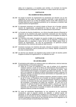 silabo de la asignatura y el resultado será remitido a la Comisión de Asuntos
           Académicos para la continuación de su trámite en un plazo máximo de cinco días.

                                         CAPITULO XX
                             DEL EXAMEN DE REGULARIZACIÓN

Art. 123° Se acogen al examen de regularización los estudiantes que adeuden una y/o dos
           asignaturas (en las cuales no hayan registrado matrícula) y cuya aprobación se
           requiere para concluir con un Plan de Estudios anterior al año 1995; siempre que la
           Facultad determine que la asignatura pendiente, por su naturaleza y contenido, está
           sujeta al examen de regularización.

Art. 124° El interesado presentará una solicitud dirigida al Decano de la Facultad, pidiendo
           examen de regularización, acompañando la hoja de notas, con los derechos
           correspondientes y a través de la Oficina de Administración Documentaria.

Art. 125° La Comisión de Asuntos Académicos, con informe favorable elevará al Decanato la
          propuesta de los miembros del jurado examinador compuesto por tres docentes,
          quienes serán ratificados mediante Resolución y serán los encargados de realizar la
          evaluación.
Art. 126º Los miembros del jurado, formularán de acuerdo al sílabo de la asignatura, en un
          plazo no mayor de 10 días hábiles un balotario de 50 preguntas y entregarán al
          interesado para su desarrollo y; dentro de los 20 días hábiles deberá rendir el
          examen de regularización. En caso de incumplimiento, se aperturará proceso
          administrativo a los miembros del jurado por falta funcional.

Art. 127° Concluido el proceso, los miembros del jurado, elevarán el resultado a la Comisión
           de Asuntos Académicos, para la prosecución de su trámite, dejando constancia en
           las actas correspondientes.

Art. 128° Los alumnos que adeudan una asignatura para concluir el plan de estudios podrán
           acogerse al examen de regularización si su calificativo es cero.

                                         CAPITULO XXI

                                      DE LOS RECLAMOS
Art.129°   El estudiante podrá realizar sus reclamos sobre sus calificaciones, ante las instancias
           correspondientes y en los plazos siguientes:
           a) Hasta las 72 horas de publicada la nota, ante el profesor de la asignatura
               mediante solicitud a través de la Oficina de Administración Documentaria y su
               atención será en el transcurso de las 24 horas de efectuado el reclamo. Bajo
               responsabilidad del encargado o encargados que deben dar respuesta. En caso
               que no se responda; se aplicará el silencio administrativo positivo, pasando a la
               siguiente instancia y se aperturará proceso administrativo al responsable que no
               respondió, por falta funcional.
           b) Si luego de ser denegado por la instancia respectiva, persiste el reclamo, dentro
               de las 72 horas, el Presidente de la Comisión de Asuntos Académicos de la
               Facultad, en coordinación con el Jefe de Departamento Académico, designará
               una terna de docentes del área para atender el reclamo. Bajo responsabilidad
               del encargado o encargados que deben dar respuesta. En caso que no se
               responda; se aplicará el silencio administrativo positivo, pasando a la siguiente
               instancia y se aperturará proceso administrativo al responsable que no
               respondió, por falta funcional. Si persiste el reclamo del estudiante, pasará a la
               siguiente instancia (Consejo de Facultad).

Art. 130º En casos de estudiantes desaprobados en una asignatura en dos semestres
           consecutivos, para el segundo examen de aplazado, a solicitud escrita del
           estudiante, el Jefe de Departamento Académico en coordinación con el Decano y
           Presidente de la Comisión de Asuntos Académicos de la Facultad, nombrará una
           Comisión Evaluadora conformada por tres docentes del área de la asignatura en el
           que no podrá participar el docente titular de la misma.

                                                                                               16
 