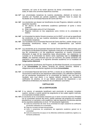 extranjero, así como el de recibir alumnos de dichas universidades en nuestras
          aulas, en base a los convenios específicos suscritos.

Art. 147º Las universidades receptoras de nuestros estudiantes, ofertarán el número de
          vacantes por Facultad por periodo académico. Debiendo hacer lo propio las
          facultades de la Universidad Nacional del Centro del Perú.

Art. 148º Los estudiantes que deseen ser beneficiarios de este Programa, deberán cumplir los
          siguientes requisitos:
          a) Ser alumno de alto rendimiento académico (pertenecer al quinto o tercio
              superior).
          b) Estar matriculado entre el VI al X Semestre.
          c) Registrar matrícula en tres asignaturas como mínimo en la universidad de
              destino.

Art. 149º La Universidad de destino firmará convenios con la UNCP, en el cual se especificará
          las condiciones en las que nuestros estudiantes realizarán sus estudios en las
          universidades receptoras.
Art. 150º Las Facultades de la Universidad Nacional del Centro del Perú, podrán otorgar a sus
          estudiantes beneficiarios, becas o apoyos complementarios que estimen
          conveniente.

Art. 151º Los estudiantes de la Universidad Nacional del Centro del Perú seleccionados para
          el Programa de Movilidad Estudiantil, registrarán matricula en el semestre académico
          que les corresponda y en las asignaturas respectivas en nuestra Universidad
          efectuando el pago de las respectivas tasas educacionales. Las asignaturas no
          cursadas en la Universidad de destino serán registradas bajo la modalidad de
          virtual y las restantes indicando que son por Convenio. De quedar pendiente una
          asignatura, será cursada en el siguiente semestre académico en la modalidad de
          Carga Lectiva Adicional.

Art. 152º Los estudiantes beneficiarios del Programa de Movilidad Estudiantil, se incorporarán
          a las Universidades de destino, teniendo los mismos derechos, deberes y
          obligaciones de los estudiantes regulares de dichas Universidades.

Art. 153º La Universidad Nacional del Centro del Perú, a través de sus diferentes Facultades,
          reconocerá la matrícula en las asignaturas seleccionadas y los calificativos obtenidos
          por los estudiantes beneficiarios en la universidad de destino sea cual fuera el
          resultado, para cuyo efecto, a su regreso deberán presentar sus respectivos
          certificados de estudios, en el que deberá precisarse las asignaturas y sus
          calificativos emitiéndose una resolución de convalidación automática.

                                          CAPITULO XXV

                                      DE LA CERTIFICACIÓN

Art. 154º A su retorno, el estudiante beneficiario será promovido al semestre inmediato
           superior, siempre y cuando aprobó las asignaturas en las cuales registró matrícula,
           en el semestre inmediato anterior.
Art. 155º Los estudiantes de las universidades extranjeras que no tienen convenios específicos firmados
           con la universidad nacional del centro, podrán participar del programa de movilidad
           estudiantil por un semestre o año académico, bajo las siguientes condiciones además
           de los requisitos establecidos en el art. 147 del presente reglamento:
             a) Carta de compromiso del rector de la universidad de origen aceptando los certificados
                de estudios realizados en la universidad.
             b) Pago por concepto de tasas educacionales.
             c) Carta d compromiso de cumplimiento del reglamento académico general de la
                universidad
             d) Carta de compromiso de apoyo en los diferentes certámenes académicos, ligados a su
                formación profesional.




                                                                                                    19
 