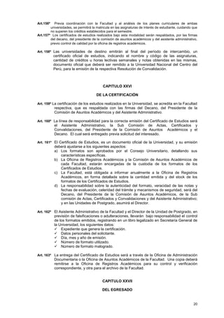 Art.156º  Previa coordinación con la Facultad y al análisis de los planes curriculares de ambas
        universidades, se permitirá la matricula en las asignaturas de interés de estudiante, cuidando que
        no superen los créditos establecidos para el semestre.
Art.157º Los certificados de estudios realizados bajo esta modalidad serán respaldados, por las firmas
        del decano, del presidente de la comisión de asuntos académicos y del asistente administrativo,
        previo control de calidad por la oficina de registros académicos .

Art. 158º Las universidades de destino emitirán al final del período de intercambio, un
           certificado oficial de estudios, indicando el nombre y código de las asignaturas,
           cantidad de créditos u horas lectivas semanales y notas obtenidas en las mismas,
           documento oficial que deberá ser remitido a la Universidad Nacional del Centro del
           Perú, para la emisión de la respectiva Resolución de Convalidación.



                                           CAPITULO XXVI

                                       DE LA CERTIFICACIÓN

Art. 159º La certificación de los estudios realizados en la Universidad, se acredita en la Facultad
           respectiva, que es respaldada con las firmas del Decano, del Presidente de la
           Comisión de Asuntos Académicos y del Asistente Administrativo.

Art. 160º La línea de responsabilidad para la correcta emisión del Certificado de Estudios será
           el Asistente Administrativo, la Sub Comisión de Actas, Certificados y
           Convalidaciones, del Presidente de la Comisión de Asuntos Académicos y el
           Decano. El cual será entregado previa solicitud del interesado.

Art. 161º El Certificado de Estudios, es un documento oficial de la Universidad, y su emisión
           deberá ajustarse a los siguientes aspectos:
           a) Los formatos son aprobados por el Consejo Universitario, detallando sus
              características específicas.
           b) La Oficina de Registros Académicos y la Comisión de Asuntos Académicos de
              cada Facultad, estarán encargadas de la custodia de los formatos de los
              Certificados de Estudios.
           c) La Facultad, está obligada a informar anualmente a la Oficina de Registros
              Académicos, en forma detallada sobre la cantidad emitida y del stock de los
              formatos de los Certificados de Estudios.
           d) La responsabilidad sobre la autenticidad del formato, veracidad de las notas y
              fechas de evaluación, celeridad del trámite y mecanismos de seguridad, será del
              Decano, del Presidente de la Comisión de Asuntos Académicos, de la Sub
              comisión de Actas, Certificados y Convalidaciones y del Asistente Administrativo;
              y en las Unidades de Postgrado, asumirá el Director.

Art. 162º El Asistente Administrativo de la Facultad y el Director de la Unidad de Postgrado, en
           previsión de falsificaciones o adulteraciones, llevarán bajo responsabilidad el control
           de los formatos emitidos, registrando en un libro legalizado en Secretaría General de
           la Universidad, los siguientes datos:
            Expediente que genera la certificación.
            Datos personales del solicitante.
            Día, mes y año de emisión.
            Número de formato utilizado.
            Número de formato malogrado.

Art. 163º La entrega del Certificado de Estudios será a través de la Oficina de Administración
           Documentaria o la Oficina de Asuntos Académicos de la Facultad. Una copia deberá
           remitirse a la Oficina de Registros Académicos para su control y verificación
           correspondiente, y otra para el archivo de la Facultad.


                                           CAPITULO XXVII

                                           DEL EGRESADO


                                                                                                       20
 