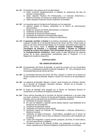 Art. 161º El estudiante, para egresar de la Facultad deberá:
          a) Haber concluido satisfactoriamente la totalidad de asignaturas del plan de
             estudios correspondiente.
          b) Haber realizado Prácticas Pre Profesionales o el internado (Enfermería y
             Medicina Humana), de acuerdo a la exigencia del plan curricular.
          c) Haber realizado Proyección Social y Extensión Universitaria.

Art. 162° Los requisitos para la Constancia de Egresado son los siguientes:
          a) Solicitud dirigida al Decano, presentada en la Oficina de Administración
             Documentaria.
          b) Recibo por derecho de trámite administrativo y constancia.
          c) Certificado de Estudios original.
          d) Certificado de Proyección Social original.
          e) Certificado de Prácticas Pre Profesionales original.
          f) Dos fotografías tamaño carné a colores en fondo blanco.

Art. 163º El egresado, bachiller o titulado en el sistema universitario, que curse estudios en
          cualquier Facultad de la Universidad Nacional del Centro del Perú, estará sujeto al
          pago de las tasas educacionales fijadas por el Consejo Universitario para segunda
          carrera. Del mismo modo, el titulado de Instituto Superior Pedagógico o
          Tecnológico de Estudios y el egresado, bachiller o titulado en cualquier
          Facultad de nuestra Universidad u otra Universidad del país que curse estudios
          de Complementación Académica, estará sujeto al pago diferencial por segunda
          carrera de la tasas educacionales consideradas para el Programa, o a su
          Reglamento Académico Específico.

                                   CAPITULO XXVIII

                                DEL GRADO DE BACHILLER

Art. 164º El otorgamiento del Grado de Bachiller, se regirá de acuerdo a la Ley Universitaria
          23733 y su modificatoria mediante el Decreto Legislativo Nº 739 y al Estatuto de la
          Universidad Nacional del Centro del Perú.

Art. 165º La Universidad Nacional del Centro del Perú, otorgará a nombre de la Nación los
          Grados Académicos de Bachiller, Maestro o Doctor con mención en la especialidad o
          área.

Art. 166º Los diplomas de Bachiller, Maestro o Doctor, serán firmados por el Rector, Director
          de la Escuela de Postgrado, Secretario General,        Decano de la Facultad      e
          interesado, según sea el caso.

Art. 167º El Grado de Bachiller será otorgado por la Oficina de Secretaría General en
          coordinación con la Oficina de Registros Académicos.

Art. 168º Previo informe favorable de la Comisión de Asuntos Académicos o de quien haga
          sus veces, el Decano o Director de Escuela de Postgrado, otorgará la Constancia de
          Expedito, para lo cual tendrá que acompañar los siguientes requisitos:
          a) Certificado de Estudios originales.
          b) En caso de traslados y segunda carrera deberá adjuntar copia fedateada de la
              Resolución de Convalidación.
          c) Constancia de Egresado original.
          d) Certificado de Proyección Social original.
          e) Certificado original de Prácticas Pre Profesionales o Internado (Enfermería y
              Medicina Humana).
          f) Certificado de Idioma Extranjero - Nivel Básico, acreditado por el Centro de
              Idiomas de la UNCP, para el caso de Maestría o Doctorado y las Facultades que
              lo soliciten.
          g) Cuatro (04) fotografías a colores tamaño pasaporte, de frente, en fondo blanco,
              con terno para damas y caballeros.
          h) Constancia Única de No Adeudo (CUNA), con antigüedad no mayor de seis
              meses, expedida por la Oficina de Registros Académicos de la Universidad.


                                                                                           21
 
