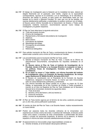 Art. 175° El trabajo de investigación para la titulación por la modalidad de tesis, deberá ser
          elegido libremente por el graduado, será inédito, original en la especialidad
          correspondiente, rigurosa en el contenido y en la metodología. Si la naturaleza o
          dimensión del trabajo lo amerita, la tesis podrá ser desarrollada hasta por dos
          tesistas de la misma o diferente Facultad. En caso que uno de los tesistas, por
          razones debidamente justificadas y sustentadas no pudiera continuar con el trabajo,
          el Decano previo informe favorable de la Subcomisión de Grados y Títulos podrá
          exceptuarlo mediante resolución, recomendando ejecutar nuevo trabajo de
          investigación y la gestión respectiva.

Art. 176° El Plan de Tesis debe tener la siguiente estructura:
          a)   Título del proyecto de tesis
          b)   El tema de investigación
          c)   Planteamiento y formulación del problema de investigación
          d)   Objetivos
          e)   Marco teórico
          f)   Formulación de hipótesis
          g)   Metodología del trabajo
          h)   Cronograma de actividades
          i)   Presupuesto
          j)   Referencia bibliográfica

Art. 177º Para solicitar inscripción de Plan de Tesis y nombramiento de Asesor, el estudiante
          deberá estar cursando como mínimo el VIII semestre de Facultad.

Art. 178º Los procedimientos para la inscripción del Plan de Tesis, serán:
          1) Solicitar al Decano inscripción de Plan de Tesis, a través de la Oficina de
             Administración Documentaria, acompañando los requisitos señalados en el
             TUPA.
          2) EL Decano deriva el Plan de Tesis al Instituto de Investigación de la
             Facultad, donde el Director y su Consejo Directivo lo evaluaran en base a
             las políticas, líneas de investigación, formatos (art.176 y matriz de
             consistencia.
          3) En un plazo no mayor a 7 días hábiles, con informe favorable del instituto
             de Investigación, pasa a la Comisión de Asuntos Académicos. Se incluye
             según Resolucion Nº 00952-CU-2010. De fecha 2010.10.27.
          4) El Decano en coordinación con el Presidente de la Comisión de Asuntos
             Académicos, designará al Docente Asesor, la misma que será irrenunciable,
             salvo en casos debidamente justificados y sustentados.
          5) Con informe favorable del Asesor emitido en un plazo no mayor de 10 días
             hábiles, el responsable de la Sub Comisión de Grados y Títulos procederá a
             inscribir en el Libro de Registros de Plan de Tesis fedateado por el Secretario
             General de la Universidad, anotando los siguientes datos:
             a) Título de la tesis
             b) Nombre y firma del Asesor y del (os) tesista (s)
             c) Fecha de inscripción
             d) Numero de expediente

Art. 179º El Plan de Tesis tendrá vigencia por el término de dos años, pudiendo prorrogarse
          por un año más, previa justificación sustentada.

Art. 180º El cambio de título del Plan de Tesis o de Docente Asesor, implica necesariamente
          un nuevo trámite.

Art. 181° Podrán ser asesores todos los docentes ordinarios de la Universidad, con
          experiencia en el área o tema de la tesis. A solicitud del interesado, el Decano podrá
          invitar como asesor a docentes de otras Universidades o profesionales del sector
          público o privado de reconocida trayectoria. Al término de la asesoría, el Asesor
          expedirá un informe de haber concluido satisfactoriamente el trabajo.

Art. 182º El asesoramiento es irrenunciable y bajo responsabilidad; consiste en:
          a) Orientar al tesista, en la formulación del proyecto definitivo.

                                                                                             23
 
