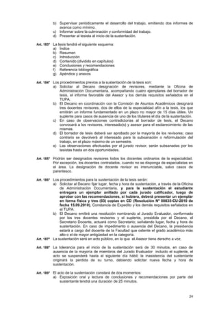 b) Supervisar periódicamente el desarrollo del trabajo, emitiendo dos informes de
             avance como mínimo.
          c) Informar sobre la culminación y conformidad del trabajo.
          d) Presentar al tesista al inicio de la sustentación.

Art. 183° La tesis tendrá el siguiente esquema:
          a)   Índice
          b)   Resumen
          c)   Introducción
          d)   Contenido (dividido en capítulos)
          e)   Conclusiones y recomendaciones
          f)   Referencia bibliográfica
          g)   Apéndice y anexos

Art. 184° Los procedimientos previos a la sustentación de la tesis son:
          a) Solicitar al Decano designación de revisores, mediante la Oficina de
             Administración Documentaria, acompañando cuatro ejemplares del borrador de
             tesis, el informe favorable del Asesor y los demás requisitos señalados en el
             TUPA.
          b) El Decano en coordinación con la Comisión de Asuntos Académicos designará
             tres docentes revisores, dos de ellos de la especialidad afín a la tesis, los que
             emitirán un informe fundamentado en un plazo no mayor de 15 días útiles. Un
             suplente para casos de ausencia de uno de los titulares el día de la sustentación.
          c) En caso de observaciones contradictorias al borrador de tesis, el Decano
             convocará a los revisores, interesado(s) y asesor para el esclarecimiento de las
             mismas.
          d) El borrador de tesis deberá ser aprobado por la mayoría de los revisores; caso
             contrario se devolverá al interesado para la subsanación o reformulación del
             trabajo, en el plazo máximo de un semestre.
          e) Las observaciones efectuadas por el jurado revisor, serán subsanadas por los
             tesistas hasta en dos oportunidades.

Art. 185° Podrán ser designados revisores todos los docentes ordinarios de la especialidad.
          Por excepción, los docentes contratados, cuando no se disponga de especialistas en
          el área. La designación de docente revisor es irrenunciable, salvo casos de
          parentesco.

Art. 186° Los procedimientos para la sustentación de la tesis serán:
          a) Solicitar al Decano fijar lugar, fecha y hora de sustentación, a través de la Oficina
              de Administración Documentaria, y para la sustentación el estudiante
              entregara un ejemplar anillado por cada jurado calificador, luego de
              aprobar con las recomendaciones, si hubiera, deberá presentar un ejemplar
              en forma física y tres (03) copias en CD (Resolución Nº 00835-CU-2010 de
              fecha 15.09.2010), Constancia de Expedito y los demás requisitos señalados en
              el TUPA.
          b) El Decano emitirá una resolución nombrando al Jurado Evaluador, conformado
              por los tres docentes revisores y el suplente, presidida por el Decano, el
              Secretario Docente, actuará como Secretario; señalando lugar, fecha y hora de
              sustentación. En caso de impedimento o ausencia del Decano, la presidencia
              estará a cargo del docente de la Facultad que ostente el grado académico más
              alto o el de mayor antigüedad en la categoría.
Art. 187° La sustentación será en acto público, en la que el Asesor tiene derecho a voz.

Art. 188° La tolerancia para el inicio de la sustentación será de 30 minutos, en caso de
          ausencia de la mayoría de miembros del Jurado Evaluador incluido el suplente, el
          acto se suspenderá hasta el siguiente día hábil; la inasistencia del sustentante
          originará la perdida de su turno, debiendo solicitar nueva fecha y hora de
          sustentación.

Art. 189° El acto de la sustentación constará de dos momentos:
          a) Exposición oral y lectura de conclusiones y recomendaciones por parte del
             sustentante tendrá una duración de 25 minutos.



                                                                                               24
 