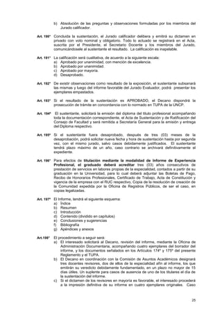 b) Absolución de las preguntas y observaciones formuladas por los miembros del
               Jurado calificador.

Art. 190° Concluida la sustentación, el Jurado calificador delibera y emitirá su dictamen en
            privado con voto nominal y obligatorio. Todo lo actuado se registrará en el Acta,
            suscrita por el Presidente, el Secretario Docente y los miembros del Jurado,
            comunicándosele al sustentante el resultado. La calificación es inapelable.

Art. 191° La calificación será cualitativa, de acuerdo a la siguiente escala:
            a)   Aprobado por unanimidad, con mención de excelencia.
            b)   Aprobado por unanimidad.
            c)   Aprobado por mayoría.
            d)   Desaprobado.

Art. 192° De existir observaciones como resultado de la exposición, el sustentante subsanará
            las mismas y luego del informe favorable del Jurado Evaluador, podrá presentar los
            ejemplares empastados.

Art. 193° Si el resultado de la sustentación es APROBADO, el Decano dispondrá la
            prosecución de trámite en concordancia con lo normado en TUPA de la UNCP.

Art. 194º    El sustentante, solicitará la emisión del diploma del titulo profesional acompañando
            toda la documentación correspondiente, el Acta de Sustentación y de Ratificación del
            Consejo de Facultad y será remitida a Secretaría General para la emisión y entrega
            del Diploma respectivo.

Art. 195º Si el sustentante fuera desaprobado, después de tres (03) meses de la
            desaprobación, podrá solicitar nueva fecha y hora de sustentación hasta por segunda
            vez, con el mismo jurado, salvo casos debidamente justificados. El sustentante
            tendrá plazo máximo de un año, caso contrario se archivará definitivamente el
            expediente.

Art. 196° Para efectos de titulación mediante la modalidad de Informe de Experiencia
            Profesional, el graduado deberá acreditar tres (03) años consecutivos de
            prestación de servicios en labores propias de la especialidad, contados a partir de su
            graduación en la Universidad, para lo cual deberá adjuntar las Boletas de Pago,
            Recibo de Honorarios Profesionales, Certificado de Trabajo, Acta de Constitución y
            vigencia de la empresa con el RUC respectivo, Copia de la resolución de creación de
            la Comunidad expedida por la Oficina de Registros Públicos, de ser el caso, en
            copias legalizadas.

Art. 197º El Informe, tendrá el siguiente esquema:
            a)   Índice
            b)   Resumen
            c)   Introducción
            d)   Contenido (dividido en capítulos)
            e)   Conclusiones y sugerencias
            f)   Bibliografía
            g)   Apéndices y anexos

Art.198°    El procedimiento a seguir será:
            a) El interesado solicitará al Decano, revisión del informe, mediante la Oficina de
                Administración Documentaria, acompañando cuatro ejemplares del borrador del
                informe, y los documentos señalados en los Artículos 174º y 175º del presente
                Reglamento y el TUPA.
            b) El Decano en coordinación con la Comisión de Asuntos Académicos designará
                tres docentes revisores, dos de ellos de la especialidad afín al informe, los que
                emitirán su veredicto debidamente fundamentado, en un plazo no mayor de 15
                días útiles. Un suplente para casos de ausencia de uno de los titulares el día de
                la sustentación del informe.
            c) Si el dictamen de los revisores en mayoría es favorable, el interesado procederá
                a la impresión definitiva de su informe en cuatro ejemplares originales. Caso



                                                                                               25
 