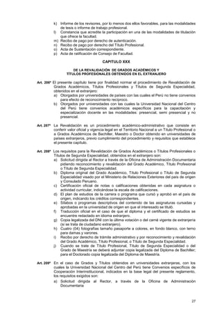 k) Informe de los revisores, por lo menos dos ellos favorables, para las modalidades
            de tesis o informe de trabajo profesional.
         l) Constancia que acredite la participación en una de las modalidades de titulación
            que ofrece la facultad.
         m) Recibo de pago por derecho de autenticación.
         n) Recibo de pago por derecho del Título Profesional.
         o) Acta de Sustentación correspondiente.
         p) Acta de ratificación de Consejo de Facultad.

                                        CAPITULO XXX

                     DE LA REVALIDACIÓN DE GRADOS ACADÉMICOS Y
                 TÍTULOS PROFESIONALES OBTENIDOS EN EL EXTRANJERO

Art. 206º El presente capítulo tiene por finalidad normar el procedimiento de Revalidación de
         Grados Académicos, Títulos Profesionales y Títulos de Segunda Especialidad,
         obtenidos en el extranjero:
         a) Otorgados por universidades de países con las cuales el Perú no tiene convenios
             para efecto de reconocimiento recíproco.
         b) Otorgados por universidades con las cuales la Universidad Nacional del Centro
             del Perú tiene convenios académicos específicos para la capacitación y
             especialización docente en las modalidades: presencial, semi presencial y no
             presencial.

Art. 207º La Revalidación es un procedimiento académico-administrativo que consiste en
         conferir valor oficial y vigencia legal en el Territorio Nacional a un Título Profesional o
         a Grados Académicos de Bachiller, Maestro o Doctor obtenido en universidades de
         países extranjeros, previo cumplimiento del procedimiento y requisitos que establece
         el presente capítulo.

Art. 208º Los requisitos para la Revalidación de Grados Académicos o Títulos Profesionales o
         Títulos de Segunda Especialidad, obtenidos en el extranjero son:
         a) Solicitud dirigida al Rector a través de la Oficina de Administración Documentaria
             pidiendo reconocimiento y revalidación del Grado Académico, Título Profesional
             o Título de Segunda Especialidad.
         b) Diploma original del Grado Académico, Título Profesional o Título de Segunda
             Especialidad visado por el Ministerio de Relaciones Exteriores del país de origen
             y Consulado Peruano.
         c) Certificación oficial de notas o calificaciones obtenidas en cada asignatura o
             actividad curricular, indicándose la escala de calificaciones.
         d) El plan de estudios de la carrera o programa que cursó y aprobó en el país de
             origen, indicando los créditos correspondientes.
         e) Sílabos o programas descriptivos del contenido de las asignaturas cursadas y
             aprobadas en la universidad de origen en que el interesado se tituló.
         f) Traducción oficial en el caso de que el diploma y el certificado de estudios se
             encuentre redactado en idioma extranjero.
         g) Copia legalizada del DNI con la última votación o del carné vigente de extranjería
             (si se trata de ciudadano extranjero).
         h) Cuatro (04) fotografías tamaño pasaporte a colores, en fondo blanco, con terno
             para damas y varones.
         i) Recibo por derecho de trámite administrativo y por reconocimiento y revalidación
             del Grado Académico, Título Profesional, o Título de Segunda Especialidad.
         j) Cuando se trate de Título Profesional, Título de Segunda Especialidad o del
             Grado de Maestría se deberá adjuntar copia legalizada del Diploma de Bachiller;
             para el Doctorado copia legalizada del Diploma de Maestría.

Art. 209º En el caso de Grados y Títulos obtenidos en universidades extranjeras, con los
         cuales la Universidad Nacional del Centro del Perú tiene Convenios específicos de
         Cooperación Interinstitucional, indicados en la base legal del presente reglamento,
         los requisitos exigidos son:
         a) Solicitud dirigida al Rector, a través de la Oficina de Administración
              Documentaria



                                                                                                 27
 