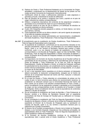 b) Diploma de Grado o Titulo Profesional fedateado por la Universidad de Origen,
            apostillado y autenticado por el departamento de estado de los países con los
            cuales se tienen Convenios de Cooperación Interinstitucional.
         c) Certificación oficial de notas o calificaciones obtenidas en cada asignatura o
            actividad curricular, indicándose la escala de calificación
         d) Plan de Estudios de la carrera o programa que cursó y aprobó en el país de
            origen indicando los créditos correspondientes.
         e) Sílabos o programas descriptivos del contenido de las asignaturas cursadas y
            aprobadas en la universidad de origen en que el interesado se tituló.
         f) Traducción oficial en el caso de que el diploma y el certificado de estudios se
            encuentre redactado en idioma extranjero.
         g) Cuatro (04) fotografías tamaño pasaporte a colores, en fondo blanco, con terno
            para damas y varones.
         h) Copia legalizada del DNI con la última votación o del carné vigente de extranjería
            (si se trata de ciudadano extranjero).
         i) Recibo por derecho de trámite administrativo por reconocimiento y revalidación
            del Grado Académico, Título Profesional o Título de Segunda Especialidad.

Art. 210º El procedimiento para la revalidación de Grados Académicos, Título Profesional o
         Título de Segunda Especialidad será el siguiente:
         a) El expediente de revalidación, conformado por los documentos indicados en los
             artículos precedentes, según el caso, se presentará con una solicitud dirigida al
             Rector, quién a su vez remitirá al Secretario General para evaluar si están
             conformes, quien a su vez dispone el traslado del expediente a la Facultad
             correspondiente o a la Escuela de Postgrado; según se trate de Bachiller, Título
             Profesional, Título de Segunda Especialidad o Grados avanzados de Maestro o
             Doctor. El Director de la Escuela de Postgrado traslada a la Unidad de Postgrado
             correspondiente.
         b) Corresponderá a la Comisión de Asuntos Académicos de la Facultad verificar la
             autenticidad de los documentos y determinar las equivalencias (para el caso de
             Grado de Bachiller y Título Profesional). En el caso de Título de Segunda
             Especialización, Grados de Maestro o Doctor, la Unidad de Postgrado verificará
             la autenticidad de los documentos y el cumplimiento de los requisitos exigidos, y
             emitirá informe fundamentado sobre la revalidación correspondiente, en un plazo
             no mayor de 30 días hábiles.
         c) Si uno o mas requisitos fueron expedidos en el idioma extranjero, el interesado
             deberá acompañar la traducción correspondiente, otorgado por el Centro de
             Idiomas de la Universidad Nacional del Centro del Perú, traductor o institución
             acreditada para tal fin.
         d) En el caso de Grados y Títulos obtenidos en universidades de países con los
             cuales el país no tiene convenios para efectos de reconocimiento recíproco, la
             revalidación se efectuará siempre que la Universidad Nacional del Centro del
             Perú cuente con la carrera o los estudios correspondientes al Título o Grado, y
             previa convalidación de las asignaturas cursadas y aprobadas en la Universidad
             de origen con las correspondientes al plan de estudios de la Facultad o Unidad
             de Postgrado. Dicha convalidación tiene en cuenta la equivalencia de contenidos
             silábicos o de plan de estudios.
         e) De ser procedente la revalidación del Grado de Bachiller o Título Profesional, el
             Decano, remitirá a la Oficina de Secretaría General todo el expediente
             acompañado del Acta de Consejo de Facultad para su ratificación en Consejo
             Universitario.
         f) De ser procedente la revalidación del Título de Segunda Especialidad o Grado
             Académico de Maestro o Doctor, el Director de la Unidad de Postgrado elevará el
             expediente al Director de la Escuela de Postgrado para su aprobación en
             Consejo de Escuela, quién a su vez remitirá a Secretaría General para su
             ratificación por Consejo Universitario.
         g) El Decano de la Facultad correspondiente o Director de la Unidad de Postgrado,
             designa a una Comisión Especial, integrada por tres profesores principales, de
             especialidades afines al Título Profesional, Título de Segunda Especialización o
             Grado Académico materia de revalidación.
         h) Si la Comisión de Asuntos Académicos concluye la no existencia de
             equivalencias total o parcial entre el Grado Académico o Título Profesional



                                                                                           28
 