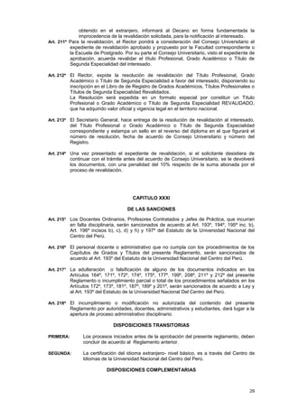 obtenido en el extranjero, informará al Decano en forma fundamentada la
              improcedencia de la revalidación solicitada, para la notificación al interesado.
Art. 211º Para la revalidación, el Rector pondrá a consideración del Consejo Universitario el
          expediente de revalidación aprobado y propuesto por la Facultad correspondiente o
          la Escuela de Postgrado. Por su parte el Consejo Universitario, visto el expediente de
          aprobación, acuerda revalidar el título Profesional, Grado Académico o Título de
          Segunda Especialidad del interesado.

Art. 212º El Rector, expide la resolución de revalidación del Título Profesional, Grado
           Académico o Título de Segunda Especialidad a favor del interesado, disponiendo su
           inscripción en el Libro de de Registro de Grados Académicos, Títulos Profesionales o
           Títulos de Segunda Especialidad Revalidados.
           La Resolución será expedida en un formato especial por constituir un Título
           Profesional o Grado Académico o Título de Segunda Especialidad REVALIDADO,
           que ha adquirido valor oficial y vigencia legal en el territorio nacional.

Art. 213º El Secretario General, hace entrega de la resolución de revalidación al interesado,
           del Título Profesional o Grado Académico o Título de Segunda Especialidad
           correspondiente y estampa un sello en el reverso del diploma en el que figurará el
           número de resolución, fecha de acuerdo de Consejo Universitario y número del
           Registro.

Art. 214º Una vez presentado el expediente de revalidación, si el solicitante desistiera de
           continuar con el trámite antes del acuerdo de Consejo Universitario, se le devolverá
           los documentos, con una penalidad del 10% respecto de la suma abonada por el
           proceso de revalidación.




                                        CAPITULO XXXI

                                     DE LAS SANCIONES

Art. 215° Los Docentes Ordinarios, Profesores Contratados y Jefes de Práctica, que incurran
           en falta disciplinaria, serán sancionados de acuerdo al Art. 193º, 194º, 195º inc. b),
           Art. 196º incisos b), c), d) y h) y 197º del Estatuto de la Universidad Nacional del
           Centro del Perú.

Art. 216º El personal docente o administrativo que no cumpla con los procedimientos de los
           Capítulos de Grados y Títulos del presente Reglamento, serán sancionados de
           acuerdo al Art. 193º del Estatuto de la Universidad Nacional del Centro del Perú.

Art. 217° La adulteración      o falsificación de alguno de los documentos indicados en los
           Artículos 164º, 171º, 172º, 174º, 175º, 177º, 199º, 208º, 211º y 212º del presente
           Reglamento o incumplimiento parcial o total de los procedimientos señalados en los
           Artículos 172º, 173º, 181º, 187º, 189º y 201º, serán sancionados de acuerdo a Ley y
           al Art. 193º del Estatuto de la Universidad Nacional Del Centro del Perú.

Art. 218º El incumplimiento o modificación no autorizada del contenido del presente
           Reglamento por autoridades, docentes, administrativos y estudiantes, dará lugar a la
           apertura de proceso administrativo disciplinario.

                               DISPOSICIONES TRANSITORIAS

PRIMERA:         Los procesos iniciados antes de la aprobación del presente reglamento, deben
                 concluir de acuerdo al Reglamento anterior.

SEGUNDA:         La certificación del idioma extranjero- nivel básico, es a través del Centro de
                 Idiomas de la Universidad Nacional del Centro del Perú.

                            DISPOSICIONES COMPLEMENTARIAS



                                                                                              29
 