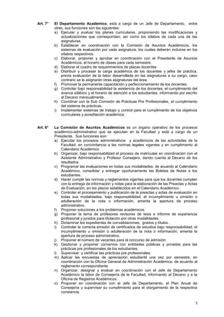Art. 7°   El Departamento Académico, está a cargo de un Jefe de Departamento, entre
          otras, sus funciones son las siguientes:
          a) Ejecutar y evaluar los planes curriculares, proponiendo las modificaciones y
              actualizaciones que correspondan; así como los sílabos de cada una de las
              asignaturas.
          b) Establecer en coordinación con la Comisión de Asuntos Académicos, los
              sistemas de evaluación por cada asignatura, los cuales deberán incluirse en los
              sílabos respectivos.
          c) Elaborar, proponer y aprobar en coordinación con el Presidente de Asuntos
              Académicos, el horario de clases para cada semestre.
          d) Elaborar el cuadro de requerimientos de plazas docentes.
          e) Distribuir y procesar la carga académica de los docentes y jefes de práctica,
              previa evaluación de la labor desarrollada en las asignaturas a su cargo, caso
              contrario se le asignarán otras asignaturas del área.
          f) Promover la permanente capacitación y perfeccionamiento de los docentes.
          g) Controlar bajo responsabilidad la asistencia de los docentes, el cumplimiento del
              avance silábico y el horario de atención a los estudiantes, informando por escrito
              al Decano mensualmente.
          h) Coordinar con la Sub Comisión de Prácticas Pre Profesionales, el cumplimiento
              del sistema de prácticas.
          i) Implementar sistemas de trabajo y control para el cumplimiento de los objetivos
              curriculares y acreditación académica.


Art. 8°   La Comisión de Asuntos Académicos es un órgano operativo de los procesos
          académico-administrativo que se ejecutan en la Facultad y está a cargo de un
          Presidente. Sus funciones son:
          a) Ejecutar los procesos administrativos y académicos de las actividades de la
              Facultad, en concordancia a las normas legales vigentes y en cumplimiento al
              Calendario Académico.
          b) Organizar, bajo responsabilidad el proceso de matrículas en coordinación con el
              Asistente Administrativo y Profesor Consejero, dando cuenta al Decano de los
              resultados.
          c) Programar las evaluaciones en todas sus modalidades, de acuerdo al Calendario
              Académico, consolidar y entregar oportunamente las Boletas de Notas a los
              estudiantes.
          d) Hacer cumplir las normas y reglamentos vigentes para que los docentes cumplan
              con la entrega de información y notas para la elaboración de las Preactas y Actas
              de Evaluación, en los plazos establecidos en el Calendario Académico.
          e) Controlar el procesamiento y publicación de la preactas y actas de evaluación en
              todas sus modalidades, bajo responsabilidad; el incumplimiento u omisión o
              adulteración de la nota o información, amerita la apertura de proceso
              administrativo.
          f) Proponer soluciones a los problemas académicos.
          g) Proponer la terna de profesores revisores de tesis e informe de experiencia
              profesional y jurados para titulación por otras modalidades.
          h) Dictaminar los expedientes de convalidaciones, grados y títulos.
          i) Controlar la correcta emisión de certificados de estudios bajo responsabilidad; el
              incumplimiento u omisión o adulteración de la nota o información, amerita la
              apertura de proceso administrativo.
          j) Proponer el número de vacantes para el concurso de admisión.
          k) Gestionar y proponer convenios con entidades públicas y privadas para las
              prácticas pre profesionales de los estudiantes.
          l) Supervisar y certificar las prácticas pre profesionales.
          m) Aplicar las encuestas de apreciación estudiantil una vez por semestre, en
              coordinación con la Oficina General de Administración Académica, de acuerdo al
              reglamento correspondiente.
          n) Organizar, designar y evaluar en coordinación con el Jefe de Departamento
              Académico la labor de Consejería de la Facultad, informando al Decano y a la
              Oficina de Registros Académicos.
          o) Proponer en coordinación con el Jefe de Departamento, el Plan Anual de
              Consejería y supervisar su cumplimiento para el otorgamiento de la respectiva
              constancia.

                                                                                              3
 