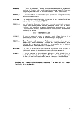 PRIMERA:     La Oficina de Secretaría General, informará trimestralmente a la Asamblea
             Nacional de Rectores sobre los Grados Académicos y Títulos Profesionales
             otorgados y Revalidaciones de grados académicos y títulos profesionales.

SEGUNDA:     La Universidad fijará anualmente los costos relacionados a los procedimientos
             administrativos en general.

TERCERA:     Los procedimientos administrativos establecidos en el TUPA se adecuan a la
             Ley del Silencio Administrativo Nº 29060.

SEGUNDA:     Las autoridades, docentes, estudiantes y personal administrativo, deberán
             cumplir con lo dispuesto en el presente reglamento y en el TUPA de nuestra
             institución, con relación a los plazos, inasistencias, asesoramiento y otros.
             Caso contrario, la instancia competente elevará el expediente al Rector para la
             calificación de la falta.

                              DISPOSICIONES FINALES

PRIMERA:     El presente reglamento entrará en vigencia a partir del día siguiente de su
             aprobación, quedando sin efecto las otras normas que se opongan.

SEGUNDA:     Cada Facultad puede elaborar su Reglamento Interno, el mismo que será
             aprobado en Consejo de Facultad y ratificado por Consejo Universitario, con la
             finalidad de complementar aspectos no contemplados en el presente
             reglamento y que son exigidos para su acreditación.

TERCERA:     Los casos no contemplados en el presente reglamento serán resueltos en
             Consejo de Facultad, en segunda instancia en Consejo Universitario.

CUARTA:      La Oficina General de Administración Académica, previa evaluación y en
             concordancia con dispositivos legales referentes a la materia, propondrá al
             Vicerrectorado Académico, las modificaciones o actualizaciones requeridas.



  Aprobado por Consejo Universitario en su Sesión del 12 de mayo del 2010,           según
  Resolución No 00430-CU-2010




                                                                                         30
 