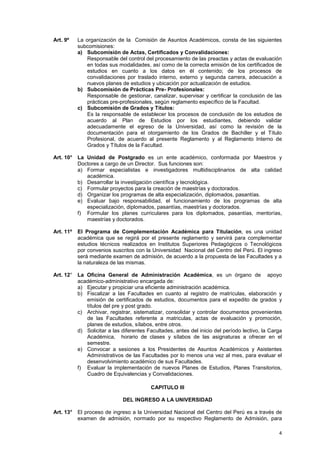 Art. 9º    La organización de la Comisión de Asuntos Académicos, consta de las siguientes
           subcomisiones:
           a) Subcomisión de Actas, Certificados y Convalidaciones:
               Responsable del control del procesamiento de las preactas y actas de evaluación
               en todas sus modalidades, así como de la correcta emisión de los certificados de
               estudios en cuanto a los datos en él contenido; de los procesos de
               convalidaciones por traslado interno, externo y segunda carrera, adecuación a
               nuevos planes de estudios y ubicación por actualización de estudios.
           b) Subcomisión de Prácticas Pre- Profesionales:
               Responsable de gestionar, canalizar, supervisar y certificar la conclusión de las
               prácticas pre-profesionales, según reglamento específico de la Facultad.
           c) Subcomisión de Grados y Títulos:
               Es la responsable de establecer los procesos de conclusión de los estudios de
               acuerdo al Plan de Estudios por los estudiantes, debiendo validar
               adecuadamente el egreso de la Universidad, así como la revisión de la
               documentación para el otorgamiento de los Grados de Bachiller y el Título
               Profesional, de acuerdo al presente Reglamento y al Reglamento Interno de
               Grados y Títulos de la Facultad.

Art. 10° La Unidad de Postgrado es un ente académico, conformada por Maestros y
         Doctores a cargo de un Director. Sus funciones son:
         a) Formar especialistas e investigadores multidisciplinarios de alta calidad
            académica.
         b) Desarrollar la investigación científica y tecnológica.
         c) Formular proyectos para la creación de maestrías y doctorados.
         d) Organizar los programas de alta especialización, diplomados, pasantías.
         e) Evaluar bajo responsabilidad, el funcionamiento de los programas de alta
            especialización, diplomados, pasantías, maestrías y doctorados.
         f) Formular los planes curriculares para los diplomados, pasantías, mentorías,
            maestrías y doctorados.

Art. 11º   El Programa de Complementación Académica para Titulación, es una unidad
           académica que se regirá por el presente reglamento y servirá para complementar
           estudios técnicos realizados en Institutos Superiores Pedagógicos o Tecnológicos
           por convenios suscritos con la Universidad Nacional del Centro del Perú. El ingreso
           será mediante examen de admisión, de acuerdo a la propuesta de las Facultades y a
           la naturaleza de las mismas.

Art. 12° La Oficina General de Administración Académica, es un órgano de apoyo
         académico-administrativo encargada de:
         a) Ejecutar y propiciar una eficiente administración académica.
         b) Fiscalizar a las Facultades en cuanto al registro de matrículas, elaboración y
            emisión de certificados de estudios, documentos para el expedito de grados y
            títulos del pre y post grado.
         c) Archivar, registrar, sistematizar, consolidar y controlar documentos provenientes
            de las Facultades referente a matriculas, actas de evaluación y promoción,
            planes de estudios, sílabos, entre otros.
         d) Solicitar a las diferentes Facultades, antes del inicio del período lectivo, la Carga
            Académica, horario de clases y sílabos de las asignaturas a ofrecer en el
            semestre.
         e) Convocar a sesiones a los Presidentes de Asuntos Académicos y Asistentes
            Administrativos de las Facultades por lo menos una vez al mes, para evaluar el
            desenvolvimiento académico de sus Facultades.
         f) Evaluar la implementación de nuevos Planes de Estudios, Planes Transitorios,
            Cuadro de Equivalencias y Convalidaciones.

                                         CAPITULO III

                             DEL INGRESO A LA UNIVERSIDAD

Art. 13° El proceso de ingreso a la Universidad Nacional del Centro del Perú es a través de
         examen de admisión, normado por su respectivo Reglamento de Admisión, para

                                                                                               4
 