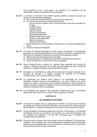 cursar estudios de pre y post grado y se sustenta en la evaluación de las
           capacidades, méritos y preparación de los postulantes.

Art. 14° La Comisión de Admisión de la UNCP organiza, planifica y ejecuta el proceso de
         ingreso en sus diferentes modalidades:
         a) Por concurso de Admisión ordinario (incluido primera selección).
         b) Por exoneración de concurso de admisión ordinario:
             - Los dos primeros puestos de los centros educativos del nivel secundario de
                 la región.
             - Traslado interno.
             - Traslado externo.
             - Segunda carrera.
             - Centro preuniversitario
             - Deportistas Destacados
             - Programa Ciclo Cero (sedes)
             - Otras por Leyes Especiales.
             - Hijos de comuneros
             - Víctimas del terrorismo.
         c) Para Programas de Complementación Académica en una de las Facultades de la
             UNCP.
         d) Para las Unidades de Postgrado.

Art. 15° El número de vacantes ofertadas en cada proceso de admisión, es formalmente
         propuesto por cada Facultad ratificado por el Consejo Universitario. La determinación
         del número de vacantes se efectuará con sujeción a los siguientes criterios:
         a) Oferta y demanda de profesionales en la región.
         b) Recursos docentes e infraestructura disponible y facilidades de enseñanza.
         c) Índices de deserción y promoción en el pre y postgrado.

Art. 16º   Para el traslado interno o externo, se requiere haber aprobado por lo menos 36
           créditos y acreditar constancia de no haber sido sancionado por bajo rendimiento
           académico o medida disciplinaria de la Universidad de origen.

Art. 17° El ingreso a la Universidad se valida por la Constancia de Ingreso otorgada por la
         Comisión de Admisión y el registro inmediato de matrícula en la Facultad
         correspondiente, caso contrario perderán el ingreso.

Art. 18° Los estudiantes que lograron nuevo ingreso a la Universidad, por cualquier
         modalidad, deberán renunciar irrevocablemente y en forma notarial a su primer
         ingreso. Por ningún motivo podrá cursar estudios simultáneos en dos Facultades. El
         código de matricula asignado inicialmente, será el mismo hasta la culminación de sus
         estudios universitarios de pre y postgrado.

Art. 19º   Los estudiantes que habiendo sido separados definitivamente de la Universidad
           Nacional del Centro del Perú, no pueden volver a postular a la UNCP.

                                       CAPITULO IV

                               DEL REGIMEN DE ESTUDIOS

Art. 20° El régimen de estudios de pre y post grado en la UNCP, se organiza por el sistema
         de créditos para Planes de Estudios Flexibles y de aprobación de asignaturas para
         Planes Rígidos, en períodos semestrales y de acuerdo con los diseños curriculares.

Art. 21° En las Facultades, la formación profesional es de diez (10) semestres, en la Facultad
         de Medicina Humana es de catorce (14) semestres, de cuatro (04) semestres para
         las Unidades de Postgrado y de dos (02) semestres para el Programa de
         Complementación Académica.
.
Art. 22º El período lectivo ordinario tiene una duración mínima de diecisiete (17) semanas por
         semestre. Las Facultades, por razones plenamente justificadas podrán desarrollar
         períodos lectivos extraordinarios, con una duración no menor de doce (12) semanas,
         previa autorización del Consejo Universitario.

                                                                                            5
 
