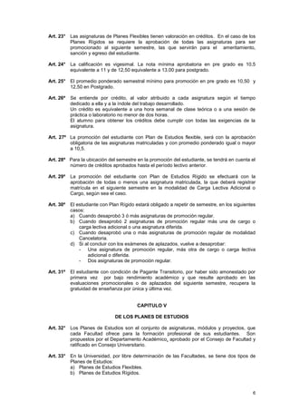 Art. 23° Las asignaturas de Planes Flexibles tienen valoración en créditos. En el caso de los
         Planes Rígidos se requiere la aprobación de todas las asignaturas para ser
         promocionado al siguiente semestre, las que servirán para el ameritamiento,
         sanción y egreso del estudiante.

Art. 24° La calificación es vigesimal. La nota mínima aprobatoria en pre grado es 10,5
         equivalente a 11 y de 12,50 equivalente a 13.00 para postgrado.

Art. 25° El promedio ponderado semestral mínimo para promoción en pre grado es 10,50 y
         12,50 en Postgrado.

Art. 26º   Se entiende por crédito, al valor atribuido a cada asignatura según el tiempo
           dedicado a ella y a la índole del trabajo desarrollado.
           Un crédito es equivalente a una hora semanal de clase teórica o a una sesión de
           práctica o laboratorio no menor de dos horas.
           El alumno para obtener los créditos debe cumplir con todas las exigencias de la
           asignatura.

Art. 27º La promoción del estudiante con Plan de Estudios flexible, será con la aprobación
         obligatoria de las asignaturas matriculadas y con promedio ponderado igual o mayor
         a 10,5.

Art. 28º Para la ubicación del semestre en la promoción del estudiante, se tendrá en cuenta el
         número de créditos aprobados hasta el período lectivo anterior.

Art. 29º   La promoción del estudiante con Plan de Estudios Rígido se efectuará con la
           aprobación de todas o menos una asignatura matriculada, la que deberá registrar
           matrícula en el siguiente semestre en la modalidad de Carga Lectiva Adicional o
           Cargo, según sea el caso.

Art. 30º   El estudiante con Plan Rígido estará obligado a repetir de semestre, en los siguientes
           casos:
           a) Cuando desaprobó 3 ó más asignaturas de promoción regular.
           b) Cuando desaprobó 2 asignaturas de promoción regular más una de cargo o
               carga lectiva adicional o una asignatura diferida.
           c) Cuando desaprobó una o más asignaturas de promoción regular de modalidad
               Cancelatoria.
           d) Si al concluir con los exámenes de aplazados, vuelve a desaprobar:
               - Una asignatura de promoción regular, más otra de cargo o carga lectiva
                   adicional o diferida.
               - Dos asignaturas de promoción regular.

Art. 31º   El estudiante con condición de Pagante Transitorio, por haber sido amonestado por
           primera vez por bajo rendimiento académico y que resulte aprobado en las
           evaluaciones promocionales o de aplazados del siguiente semestre, recupera la
           gratuidad de enseñanza por única y última vez.


                                          CAPITULO V

                               DE LOS PLANES DE ESTUDIOS

Art. 32° Los Planes de Estudios son el conjunto de asignaturas, módulos y proyectos, que
         cada Facultad ofrece para la formación profesional de sus estudiantes. Son
         propuestos por el Departamento Académico, aprobado por el Consejo de Facultad y
         ratificado en Consejo Universitario.

Art. 33° En la Universidad, por libre determinación de las Facultades, se tiene dos tipos de
         Planes de Estudios:
         a) Planes de Estudios Flexibles.
         b) Planes de Estudios Rígidos.



                                                                                               6
 