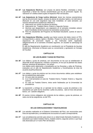 Art. 43° Las Asignaturas Electivas, son propias de planes flexibles, orientadas a áreas
         específicas y tienen las mismas características que los de promoción regular. Su
         valoración en créditos estará sujeta al respectivo Plan de Estudios.

Art. 44° Las Asignaturas de Carga Lectiva Adicional, tienen las mismas características
         que las de promoción regular, propias de planes de estudios rígidos y la matrícula se
         efectuará en una sola asignatura bajo esta modalidad, en cada semestre, por
         razones estrictamente académicas referidas a:
         a) Adecuación por cambio de planes de estudios
         b) Adecuación por Traslado Interno, Externo y Segunda Carrera
         c) Alumnos que desaprobaron una asignatura en el semestre inmediato anterior
             (para Facultades donde funcionan los semestres consecutivos).
         d) Para los estudiantes del Programa de Movilidad Estudiantil, cuando el caso lo
             amerite.

Art. 45° Son Asignaturas Diferidas, aquellas que tienen avance del sílabo menor al 70%,
         correspondiente a planes rígidos o flexibles. Poseen la misma connotación que las
         asignaturas de promoción regular y, las matrículas serán registradas
         obligatoriamente en el semestre inmediato siguiente, sin exceder la sobrecarga de
         créditos.
         El Jefe de Departamento Académico en coordinación con el Presidente de Asuntos
         Académicos, informaran al Decano para su conocimiento y aprobación en Consejo
         de Facultad.

                                       CAPÍTULO VII

                        DE LOS SÍLABOS Y GUÍAS DE PRACTICA

Art. 46° Los sílabos y guías de prácticas, son documentos en los que se establecerán el
         desarrollo de las asignaturas, módulos o proyectos, en los que se plantean las clases
         teóricas, prácticas de laboratorio y de campo.
         Los sílabos serán elaborados y actualizados por los Docentes y Jefes de Prácticas,
         evaluados por el Jefe de Departamento Académico y Coordinadores de área de
         acuerdo al perfil profesional.

Art. 47° Los sílabos y guías de práctica son los únicos documentos válidos para establecer
         las convalidaciones adecuadas:
         a) Al nuevo plan de estudios.
         b) A un nivel semestral, en caso de Traslado Interno, Traslado Externo y Segunda
              Carrera.
         c) En caso de Traslado Externo, éstos serán fedateados por la Universidad de
              procedencia.

Art. 48° La exposición y entrega de un ejemplar de los sílabos y guías de prácticas a los
         estudiantes por parte de los docentes o jefes de práctica, será al inicio del período
         lectivo, con carácter obligatorio.

Art. 49° El avance mínimo obligatorio del contenido de los sílabos y guías de prácticas, en
         cada una de las asignaturas, es del 70%.



                                       CAPÍTULO VIII

                     DE LAS CONVALIDACIONES Y EQUIVALENCIAS

Art. 50° Los estudios realizados en el Sistema Universitario del Perú, son reconocidos para
         fines de equivalencias y convalidaciones de acuerdo al cuadro correspondiente.

Art. 51° Las convalidaciones servirán para ubicar en un determinado Semestre Académico, al
         estudiante que realizó traslado interno, traslado externo, segunda carrera o que haya
         sido alcanzado por un nuevo Plan de Estudios.



                                                                                            8
 