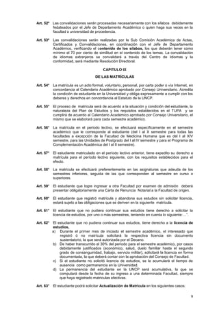 Art. 52º Las convalidaciones serán procesadas necesariamente con los sílabos debidamente
         fedateados por el Jefe de Departamento Académico o quien haga sus veces en la
         facultad o universidad de procedencia.

Art. 53º   Las convalidaciones serán realizadas por la Sub Comisión Académica de Actas,
           Certificados y Convalidaciones, en coordinación con el Jefe de Departamento
           Académico, verificando el contenido de los sílabos, los que deberán tener como
           mínimo el 70 por ciento de similitud en el contenido de los temas. La convalidación
           de idiomas extranjeros se convalidará a través del Centro de Idiomas y la
           conformidad, será mediante Resolución Directoral.

                                         CAPITULO IX
                                    DE LAS MATRÍCULAS

Art. 54° La matrícula es un acto formal, voluntario, personal, por carta poder o vía Internet, en
         concordancia al Calendario Académico aprobado por Consejo Universitario. Acredita
         la condición de estudiante en la Universidad y obliga expresamente a cumplir con los
         deberes y derechos en concordancia al Estatuto de la UNCP.

Art. 55° El proceso de matrícula será de acuerdo a la situación y condición del estudiante, la
         naturaleza del Plan de Estudios y los requisitos establecidos en el TUPA y se
         cumplirá de acuerdo al Calendario Académico aprobado por Consejo Universitario, el
         mismo que se elaborará para cada semestre académico.

Art. 56° La matrícula en el período lectivo, se efectuará específicamente en el semestre
         académico que le corresponde al estudiante (del I al X semestre para todas las
         facultades a excepción de la Facultad de Medicina Humana que es del I al XIV
         semestre, para las Unidades de Postgrado del I al IV semestre y para el Programa de
         Complementación Académica del I al II semestre).

Art. 57° El estudiante matriculado en el período lectivo anterior, tiene expedito su derecho a
         matrícula para el período lectivo siguiente, con los requisitos establecidos para el
         efecto.

Art. 58° La matrícula se efectuará preferentemente en las asignaturas que adeuda de los
         semestres inferiores, seguida de las que corresponden al semestre en curso o
         superiores.

Art. 59° El estudiante que logre ingresar a otra Facultad por examen de admisión deberá
         presentar obligatoriamente una Carta de Renuncia Notarial a la Facultad de origen.

Art. 60° El estudiante que registró matrícula y abandona sus estudios sin solicitar licencia,
         estará sujeto a las obligaciones que se deriven en la siguiente matrícula.

Art. 61° El estudiante que no pudiera continuar sus estudios tiene derecho a solicitar la
         licencia de estudios, por uno o más semestres, teniendo en cuenta lo siguiente:…”.

Art. 62° El estudiante que no pudiera continuar sus estudios, tiene derecho a la licencia de
         estudios,
         a) Durante el primer mes de iniciado el semestre académico, el interesado que
             registró ó no matrícula solicitará la respectiva licencia sin documento
             sustentatorio, la que será autorizada por el Decano.
         b) De haber transcurrido el 30% del período para el semestre académico, por casos
             debidamente justificados (económico, salud, duelo familiar hasta el segundo
             grado de consanguinidad, trabajo, servicio militar), solicitará la licencia en forma
             documentada, la que deberá contar con la aprobación del Consejo de Facultad.
         c) Si el estudiante no solicitó licencia de estudios, se le acumulará el tiempo de
             ausencia como permanencia en la Universidad.
         d) La permanencia del estudiante en la UNCP será acumulativa, la que se
             computará desde la fecha de su ingreso a una determinada Facultad, siempre
             que haya registrado matriculas efectivas.

Art. 63° El estudiante podrá solicitar Actualización de Matrícula en los siguientes casos:

                                                                                               9
 