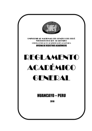 UNIVERSIDAD NACIONAL DEL CENTRO DEL PERÚ
       VICERRECTORADO ACADÉMICO
   OFICINA GENERAL DE ADMINISTRACIÓN ACADÉMICA

       OFICINA DE REGISTROS ACADÉMICOS




REGLAMENTO
 ACADÉMICO
  GENERAL

        HUANCAYO – PERU
                       2010
 