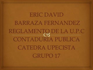 ERIC DAVID 
BARRAZA FERNANDEZ 
REGLAMENTO DE LA U.P.C 
CONTADURIA PUBLICA 
CATEDRA UPECISTA 
GRUPO 17 
 