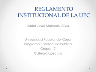 REGLAMENTO 
INSTITUCIONAL DE LA UPC 
Jader Jesús Mancera Ariza 
Universidad Popular del Cesar 
Programa: Contaduría Publica 
Grupo: 17 
Catedra Upecista 
 