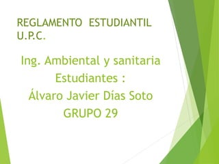 REGLAMENTO ESTUDIANTIL 
U.P.C. 
Ing. Ambiental y sanitaria 
Estudiantes : 
Álvaro Javier Días Soto 
GRUPO 29 
 