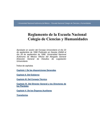 :: Universidad Nacional Autónoma de México :: Escuela Nacional Colegio de Ciencias y Humanidades




              Reglamento de la Escuela Nacional
              Colegio de Ciencias y Humanidades

Aprobado en sesión del Consejo Universitario el día 22
de septiembre de 1998 Publicado en Gaceta UNAM el
día 28 de septiembre de 1998. Universidad Nacional
Autónoma de México Oficina del Abogado General
Dirección General de Estudios de Legislación
Universitaria

Índice de capítulos

Capítulo I. De las disposiciones Generales

Capítulo II. Del Gobierno

Capítulo III. Del Consejo Técnico

Capítulo IV. Del Director General y los Directores de
los Planteles

Capítulo V. De los Órganos Auxiliares

Transitorios
 