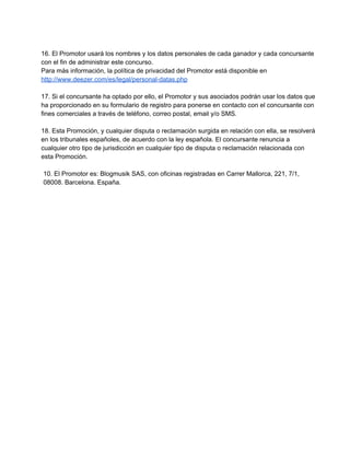 16. El Promotor usará los nombres y los datos personales de cada ganador y cada concursante
con el fin de administrar este concurso.
Para más información, la política de privacidad del Promotor está disponible en
http://www.deezer.com/es/legal/personal­datas.php
17. Si el concursante ha optado por ello, el Promotor y sus asociados podrán usar los datos que
ha proporcionado en su formulario de registro para ponerse en contacto con el concursante con
fines comerciales a través de teléfono, correo postal, email y/o SMS.
18. Esta Promoción, y cualquier disputa o reclamación surgida en relación con ella, se resolverá
en los tribunales españoles, de acuerdo con la ley española. El concursante renuncia a
cualquier otro tipo de jurisdicción en cualquier tipo de disputa o reclamación relacionada con
esta Promoción.
10. El Promotor es: Blogmusik SAS, con oficinas registradas en Carrer Mallorca, 221, 7/1,
08008. Barcelona. España.
 