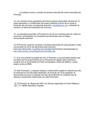 c) Cualquier acción u omisión de terceros más allá del control razonable del
Promotor.
14. Los nombres de los ganadores del Premio estarán disponibles durante las 12
horas siguientes a la finalización del sorteo mediante el envío de un email al
Promotor del concurso a la siguiente dirección: spain@deezer.com, indicando el
nombre y la fecha de finalización del concurso.
15. Los ganadores permiten al Promotor el uso de sus nombres para ser usado en
anuncios y publicidades con propósitos promocionales que no tengan
remuneración adicional.
16. El Promotor usará los nombres y los datos personales de cada ganador y cada
concursante con el fin de administrar este concurso.
Para más información, la política de privacidad del Promotor está disponible en
http://www.deezer.com/es/legal/personal-datas.php
17. Si el concursante ha optado por ello, el Promotor y sus asociados podrán usar
los datos que ha proporcionado en su formulario de registro para ponerse en
contacto con el concursante con fines comerciales a través de teléfono, correo
postal, email y/o SMS.
18. Esta Promoción, y cualquier disputa o reclamación surgida en relación con ella,
se resolverá en los tribunales españoles, de acuerdo con la ley española. El
concursante renuncia a cualquier otro tipo de jurisdicción en cualquier tipo de
disputa o reclamación relacionada con esta Promoción.
10. El Promotor es: Blogmusik SAS, con oficinas registradas en Carrer Mallorca,
221, 7/1, 08008. Barcelona. España.
 