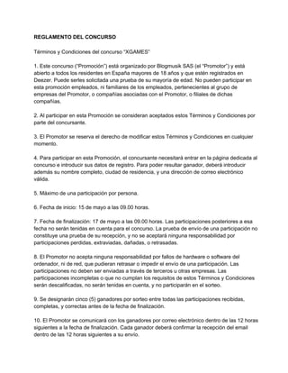 REGLAMENTO DEL CONCURSO
Términos y Condiciones del concurso “XGAMES”
1. Este concurso (“Promoción”) está organizado por Blogmusik SAS (el “Promotor”) y está
abierto a todos los residentes en España mayores de 18 años y que estén registrados en
Deezer. Puede serles solicitada una prueba de su mayoría de edad. No pueden participar en
esta promoción empleados, ni familiares de los empleados, pertenecientes al grupo de
empresas del Promotor, o compañías asociadas con el Promotor, o filiales de dichas
compañías.
2. Al participar en esta Promoción se consideran aceptados estos Términos y Condiciones por
parte del concursante.
3. El Promotor se reserva el derecho de modificar estos Términos y Condiciones en cualquier
momento.
4. Para participar en esta Promoción, el concursante necesitará entrar en la página dedicada al
concurso e introducir sus datos de registro. Para poder resultar ganador, deberá introducir
además su nombre completo, ciudad de residencia, y una dirección de correo electrónico
válida.
5. Máximo de una participación por persona.
6. Fecha de inicio: 15 de mayo a las 09.00 horas.
7. Fecha de finalización: 17 de mayo a las 09.00 horas. Las participaciones posteriores a esa
fecha no serán tenidas en cuenta para el concurso. La prueba de envío de una participación no
constituye una prueba de su recepción, y no se aceptará ninguna responsabilidad por
participaciones perdidas, extraviadas, dañadas, o retrasadas.
8. El Promotor no acepta ninguna responsabilidad por fallos de hardware o software del
ordenador, ni de red, que pudieran retrasar o impedir el envío de una participación. Las
participaciones no deben ser enviadas a través de terceros u otras empresas. Las
participaciones incompletas o que no cumplan los requisitos de estos Términos y Condiciones
serán descalificadas, no serán tenidas en cuenta, y no participarán en el sorteo.
9. Se designarán cinco (5) ganadores por sorteo entre todas las participaciones recibidas,
completas, y correctas antes de la fecha de finalización.
10. El Promotor se comunicará con los ganadores por correo electrónico dentro de las 12 horas
siguientes a la fecha de finalización. Cada ganador deberá confirmar la recepción del email
dentro de las 12 horas siguientes a su envío.
 