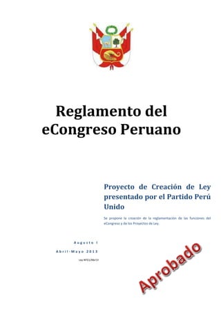 Reglamento del
eCongreso Peruano
A u g u s t o I
A b r i l - M a y o 2 0 1 3
Ley AFG1/Abr13
Proyecto de Creación de Ley
presentado por el Partido Perú
Unido
Se propone la creación de la reglamentación de las funciones del
eCongreso y de los Proyectos de Ley.
 