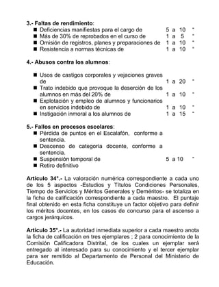 3.- Faltas de rendimiento:
 Deficiencias manifiestas para el cargo de 5 a 10 “
 Más de 30% de reprobados en el curso de 1 a 5 “
 Omisión de registros, planes y preparaciones de 1 a 10 “
 Resistencia a normas técnicas de 1 a 10 “
4.- Abusos contra los alumnos:
 Usos de castigos corporales y vejaciones graves
de 1 a 20 “
 Trato indebido que provoque la deserción de los
alumnos en más del 20% de 1 a 10 “
 Explotación y empleo de alumnos y funcionarios
en servicios indebido de 1 a 10 “
 Instigación inmoral a los alumnos de 1 a 15 “
5.- Fallos en procesos escolares:
 Pérdida de puntos en el Escalafón, conforme a
sentencia.
 Descenso de categoría docente, conforme a
sentencia.
 Suspensión temporal de 5 a 10 “
 Retiro definitivo
Artículo 34°.- La valoración numérica correspondiente a cada uno
de los 5 aspectos -Estudios y Títulos Condiciones Personales,
Tiempo de Servicios y Méritos Generales y Deméritos- se totaliza en
la ficha de calificación correspondiente a cada maestro. El puntaje
final obtenido en esta ficha constituye un factor objetivo para definir
los méritos docentes, en los casos de concurso para el ascenso a
cargos jerárquicos.
Artículo 35°.- La autoridad inmediata superior a cada maestro anota
la ficha de calificación en tres ejemplares ; 2 para conocimiento de la
Comisión Calificadora Distrital, de los cuales un ejemplar será
entregado al interesado para su conocimiento y el tercer ejemplar
para ser remitido al Departamento de Personal del Ministerio de
Educación.
 