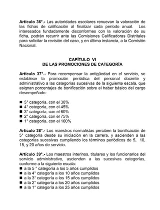 Artículo 36°.- Las autoridades escolares renuevan la valoración de
las fichas de calificación al finalizar cada período anual. Los
interesados fundadamente disconformes con la valoración de su
ficha, podrán recurrir ante las Comisiones Calificadoras Distritales
para solicitar la revisión del caso, y en última instancia, a la Comisión
Nacional.
CAPÍTULO VI
DE LAS PROMOCIONES DE CATEGORÍA
Artículo 37°.- Para recompensar la antigüedad en el servicio, se
establece la promoción periódica del personal docente y
administrativo a las categorías sucesivas de la siguiente escala, que
asignan porcentajes de bonificación sobre el haber básico del cargo
desempeñado:
 5° categoría, con el 30%
 4° categoría, con el 45%
 3° categoría, con el 60%
 2° categoría, con el 75%
 1° categoría, con el 100%
Artículo 38°.- Los maestros normalistas perciben la bonificación de
5° categoría desde su iniciación en la carrera, y ascienden a las
categorías sucesivas cumpliendo los términos periódicos de 5, 10,
15, y 20 años de servicio.
Artículo 39°.- Los maestros interinos, titulares y los funcionarios del
servicio administrativo, ascienden a las sucesivas categorías,
conforme a la siguiente escala:
 a la 5 ° categoría a los 5 años cumplidos
 a la 4° categoría a los 10 años cumplidos
 a la 3° categoría a los 15 años cumplidos
 a la 2° categoría a los 20 años cumplidos
 a la 1° categoría a los 25 años cumplidos
 