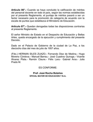 Artículo 86°.- Cuando se haya concluido la calificación de méritos
del personal docente en todo el país, según las normas establecidas
por el presente Reglamento, el puntaje de méritos pasará a ser un
factor necesario para la promoción de categoría de acuerdo con la
escala de puntos que establezca el Ministerio de Educación.
Artículo 87°.- Quedan derogadas todas las disposiciones contrarias
al presente Reglamento.
El señor Ministro de Estado en el Despacho de Educación y Bellas
Artes, queda encargado de la ejecución y cumplimiento del presente
Decreto.
Dado en el Palacio de Gobierno de la ciudad de La Paz, a los
dieciocho días del mes de julio de 1957 años.
(Fdo.) HERNAN SILES ZUAZO.- Fernando Diez de Medina.- Hugo
Moreno Córdova.- Manuel Barrau.- José Cuadros Quiroga.- Vicente
Álvarez Plata.- Ramón Claure.- Félix Lara.- Gabriel Arce.- Julio
Prado M.
ES CONFORME:
Prof. José Rocha Bolaños
OFICIAL MAYOR DE EDUCACION Y B.A.
 