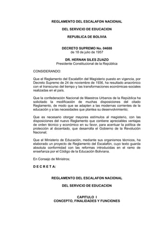 REGLAMENTO DEL ESCALAFON NACIONAL
DEL SERVICIO DE EDUCACION
REPUBLICA DE BOLIVIA
DECRETO SUPREMO No. 04688
de 18 de julio de 1957
DR. HERNAN SILES ZUAZO
Presidente Constitucional de la República
CONSIDERANDO:
Que el Reglamento del Escalafón del Magisterio puesto en vigencia, por
Decreto Supremo de 24 de noviembre de 1936, ha resultado anacrónico
con el transcurso del tiempo y las transformaciones económicas-sociales
realizadas en el país.
Que la confederación Nacional de Maestros Urbanos de la República ha
solicitado la modificación de muchas disposiciones del citado
Reglamento, de modo que se adapten a las modernas corrientes de la
educación y a las necesidades que plantea su desenvolvimiento;
Que es necesario otorgar mayores estímulos al magisterio, con las
disposiciones del nuevo Reglamento que contiene apreciables ventajas
de orden técnico y económico en su favor, para acentuar la política de
protección al docentado, que desarrolla el Gobierno de la Revolución
Nacional;
Que el Ministerio de Educación, mediante sus organismos técnicos, ha
elaborado un proyecto de Reglamento del Escalafón, cuyo texto guarda
absoluta conformidad con las reformas introducidas en el ramo de
enseñanza por el Código de la Educación Boliviana.
En Consejo de Ministros;
D E C R E T A:
REGLAMENTO DEL ESCALAFON NACIONAL
DEL SERVICIO DE EDUCACION
CAPITULO I
CONCEPTO, FINALIDADES Y FUNCIONES
 