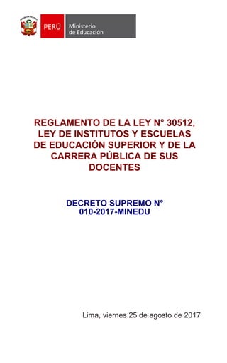 REGLAMENTO DE LA LEY N° 30512,
LEY DE INSTITUTOS Y ESCUELAS
DE EDUCACIÓN SUPERIOR Y DE LA
CARRERA PÚBLICA DE SUS
DOCENTES
decreto supremo n°
010-2017-minedu
Lima, viernes 25 de agosto de 2017
 