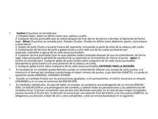 • Sanbon (3 puntos) se concede por
1. Patadas Jodan. Jodan se define como cara, cabeza y cuello.
2. Cualquier técnica puntuable que se realiza después de tirar, barrer de pierna o derribar al oponente de forma
legal. Nihon (2 puntos) se concede por1. Patadas Chudan. Chudan se define como abdomen, pecho, zona trasera
y zona lateral.
2. Golpes de puño (Tsuki) a la parte trasera del oponente, incluyendo la parte de atrás de la cabeza y del cuello.
3. Combinación de técnicas de puño y golpes (tsuki y uchi) cada una de las cuales puntuarían por
separado, realizadas a alguna de las siete zonas puntuables.
4. Cualquier técnica puntuable (que no sean patadas Jodan) realizada después de que el contendiente, de forma
legal, haya provocado la pérdida de equilibrio de su oponente en el momento de marcar el punto. Ippon (1
punto) se concede por1. Cualquier golpe de puño (tsuki) sobre cualquiera de las siete zonas puntuables
excluyendo la parte trasera y la zona posterior de la cabeza y el cuello.
2. Cualquier golpe (Uchi) sobre cualquiera de las siete zonas puntuables.CRITERIOS PARA LA DECISIÓN
• El resultado de un combate queda definido cuando un contendiente obtiene una ventaja de ocho puntos, o al
transcurrir el tiempo del combate cuando tenga el mayor número de puntos, o por decisión (HANTEI), o cuando el
oponente reciba HANSOKU, SHIKKAKU O KIKEN.
• Cuando un combate finaliza con las puntuaciones igualadas, o sin puntuaciones, el árbitro anunciará un empate
(HIKIWAKE) y en su caso el comienzo del ENCHO-SEN.
• En combates individuales, en caso de haber un empate, se combatirá una prolongación de un minuto (ENCHO-
SEN). Un ENCHO-SEN es una prolongación del combate, y valdrán todas las penalizaciones y las advertencias del
combate inicial. El primer competidor que puntúe será declarado vencedor. En el caso de que ningún competidor
puntúe durante el Encho Sen, la decisión se tomará por una votación final del árbitro y los tres jueces (HANTEI). Es
obligatoria una decisión a favor de uno u otro competidor, y ésta se tomará basándose en lo siguiente:
 