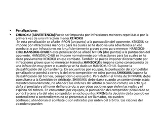 • Penalizaciones
• CHUKOKU (ADVERTENCIA)Puede ser impuesta por infracciones menores repetidas o por la
primera vez de una infracción menor.KEIKOKU
En esta penalización se añade IPPON (un punto) a la puntuación del oponente. KEIKOKU se
impone por infracciones menores para las cuales se ha dado ya una advertencia en ese
combate, o por infracciones no lo suficientemente graves como para merecer HANSOKU-
CHUI.HANSOKU-CHUIEn esta penalización se añade NIHON (dos puntos) a la puntuación del
oponente. HANSOKU-CHUI se impone normalmente por infracciones para las cuales se ha
dado previamente KEIKOKU en ese combate. También se puede imponer directamente por
infracciones graves que no merezcan Hansoku.HANSOKUSe impone como consecuencia de
una infracción muy grave o cuando ya se ha dado un HANSOKU CHUI. Supone la
descalificación del contendiente. En encuentros por equipos, la puntuación del competidor
penalizado se pondrá a cero y la del otro competidor en ocho puntos.SHIKKAKUSupone la
descalificación del torneo, competición o encuentro. Para definir el límite de SHIKKAKU debe
consultarse a la Comisión de Arbitraje. SHIKKAKU debe darse cuando un contendiente actúa
malintencionadamente, no obedece las órdenes del árbitro o cuando comete un acto que
daña al prestigio y al honor del karate-do, o por otras acciones que violen las reglas y el
espíritu del torneo. En encuentros por equipos, la puntuación del competidor penalizado se
pondrá a cero y la del otro competidor en ocho puntos.KIKENEs la decisión dada cuando un
contendiente o contendientes no se presentan al ser llamados, no pueden
continuar, abandonan el combate o son retirados por orden del árbitro. Las razones del
abandono pueden
 