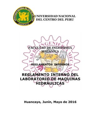 UNIVERSIDAD NACIONAL
DEL CENTRO DEL PERU
FACULTAD DE INGENIERIA
MECANICA
REGLAMENTOS INTERNOS
REGLAMENTO INTERNO DEL
LABORATORIO DE MAQUINAS
HIDRÁULICAS
Huancayo, Junín, Mayo de 2016
 