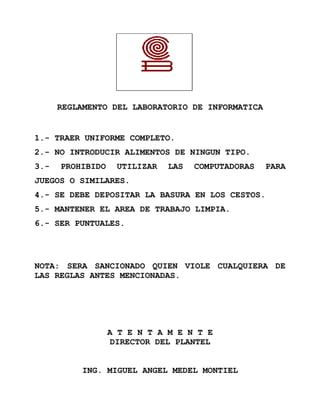 REGLAMENTO DEL LABORATORIO DE INFORMATICA


1.- TRAER UNIFORME COMPLETO.
2.- NO INTRODUCIR ALIMENTOS DE NINGUN TIPO.
3.-   PROHIBIDO    UTILIZAR   LAS   COMPUTADORAS   PARA
JUEGOS O SIMILARES.
4.- SE DEBE DEPOSITAR LA BASURA EN LOS CESTOS.
5.- MANTENER EL AREA DE TRABAJO LIMPIA.
6.- SER PUNTUALES.




NOTA: SERA SANCIONADO QUIEN VIOLE CUALQUIERA DE
LAS REGLAS ANTES MENCIONADAS.




                  A T E N T A M E N T E
                  DIRECTOR DEL PLANTEL


          ING. MIGUEL ANGEL MEDEL MONTIEL
 