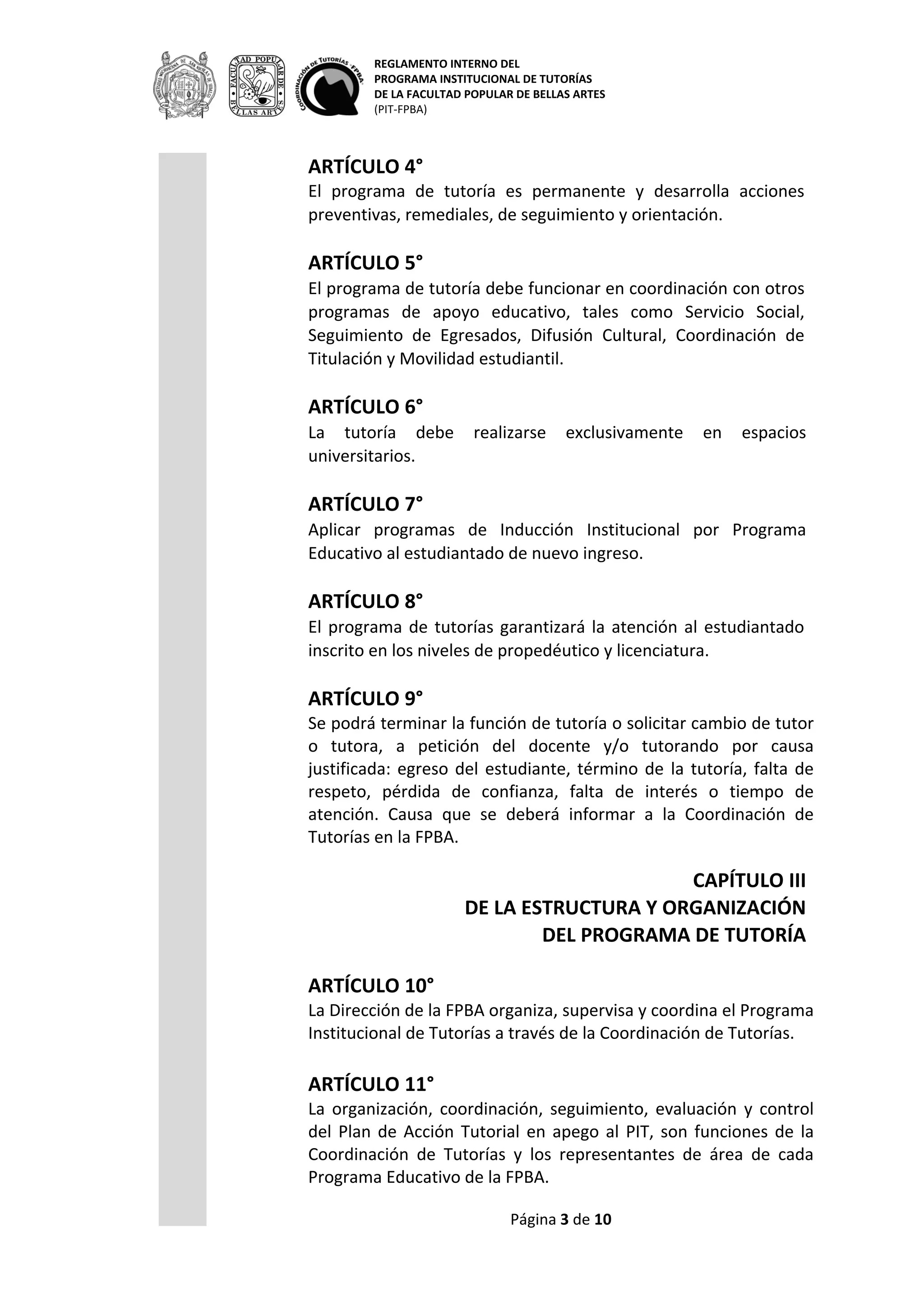 REGLAMENTO INTERNO DEL
PROGRAMA INSTITUCIONAL DE TUTORÍAS
DE LA FACULTAD POPULAR DE BELLAS ARTES
(PIT-FPBA)
Página 3 de 9
ARTÍCULO 4°
El programa de tutoría es permanente y desarrolla acciones
preventivas, remediales, de seguimiento y orientación.
ARTÍCULO 5°
El programa de tutoría debe funcionar en coordinación con otros
programas de apoyo educativo, tales como Servicio Social,
Seguimiento de Egresados, Difusión Cultural, Coordinación de
Titulación y Movilidad estudiantil.
ARTÍCULO 6°
La tutoría debe realizarse exclusivamente en espacios universitarios.
ARTÍCULO 7°
Aplicar programas de Inducción Institucional por Programa Educativo
al estudiantado de nuevo ingreso.
ARTÍCULO 8°
El programa de tutorías garantizará la atención al estudiantado
inscrito en los niveles de propedéutico y licenciatura.
ARTÍCULO 9°
Se podrá terminar la función de tutoría o solicitar cambio de tutor o
tutora, a petición del docente y/o tutorando por causa justificada:
egreso del estudiante, término de la tutoría, falta de respeto, pérdida
de confianza, falta de interés o tiempo de atención. Causa que se
deberá informar a la Coordinación de Tutorías en la FPBA.
CAPÍTULO III
DE LA ESTRUCTURA Y ORGANIZACIÓN
DEL PROGRAMA DE TUTORÍA
ARTÍCULO 10°
La Dirección de la FPBA organiza, supervisa y coordina el Programa
Institucional de Tutorías a través de la Coordinación de Tutorías.
ARTÍCULO 11°
La organización, coordinación, seguimiento, evaluación y control del
Plan de Acción Tutorial en apego al PIT, son funciones de la
Coordinación de Tutorías y los representantes de área de cada
 
