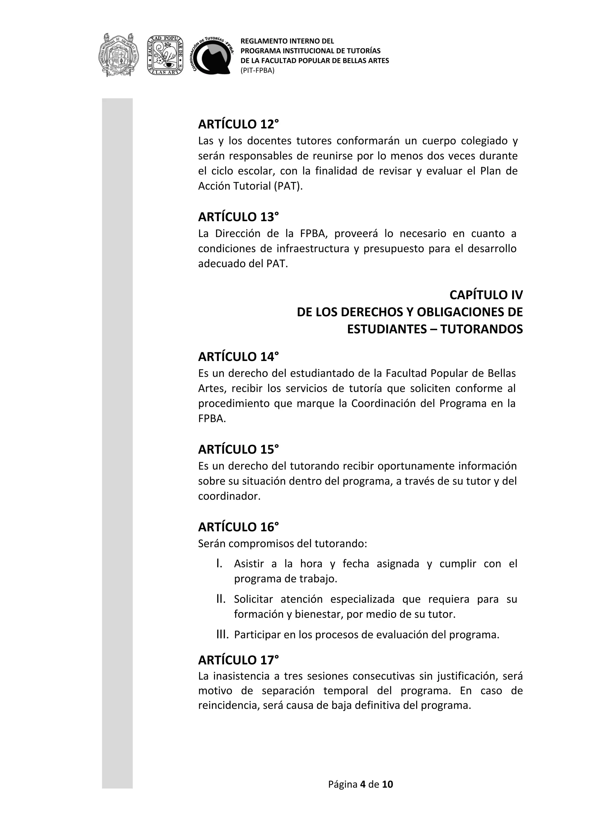 REGLAMENTO INTERNO DEL
PROGRAMA INSTITUCIONAL DE TUTORÍAS
DE LA FACULTAD POPULAR DE BELLAS ARTES
(PIT-FPBA)
Página 4 de 9
Programa Educativo de la FPBA.
ARTÍCULO 12°
Las y los docentes tutores conformarán un cuerpo colegiado y serán
responsables de reunirse por lo menos dos veces durante el ciclo
escolar, con la finalidad de revisar y evaluar el Plan de Acción
Tutorial (PAT).
ARTÍCULO 13°
La Dirección de la FPBA, proveerá lo necesario en cuanto a
condiciones de infraestructura y presupuesto para el desarrollo
adecuado del PAT.
CAPÍTULO IV
DE LOS DERECHOS Y OBLIGACIONES DE
ESTUDIANTES – TUTORANDOS
ARTÍCULO 14°
Es un derecho del estudiantado de la Facultad Popular de Bellas
Artes, recibir los servicios de tutoría que soliciten conforme al
procedimiento que marque la Coordinación del Programa en la
FPBA.
ARTÍCULO 15°
Es un derecho del tutorando recibir oportunamente información
sobre su situación dentro del programa, a través de su tutor y del
coordinador.
ARTÍCULO 16°
Serán compromisos del tutorando:
I. Asistir a la hora y fecha asignada y cumplir con el programa
de trabajo.
II. Solicitar atención especializada que requiera para su
formación y bienestar, por medio de su tutor.
III. Participar en los procesos de evaluación del programa.
ARTÍCULO 17°
La inasistencia a tres sesiones consecutivas sin justificación, será
motivo de separación temporal del programa. En caso de
reincidencia, será causa de baja definitiva del programa.
 