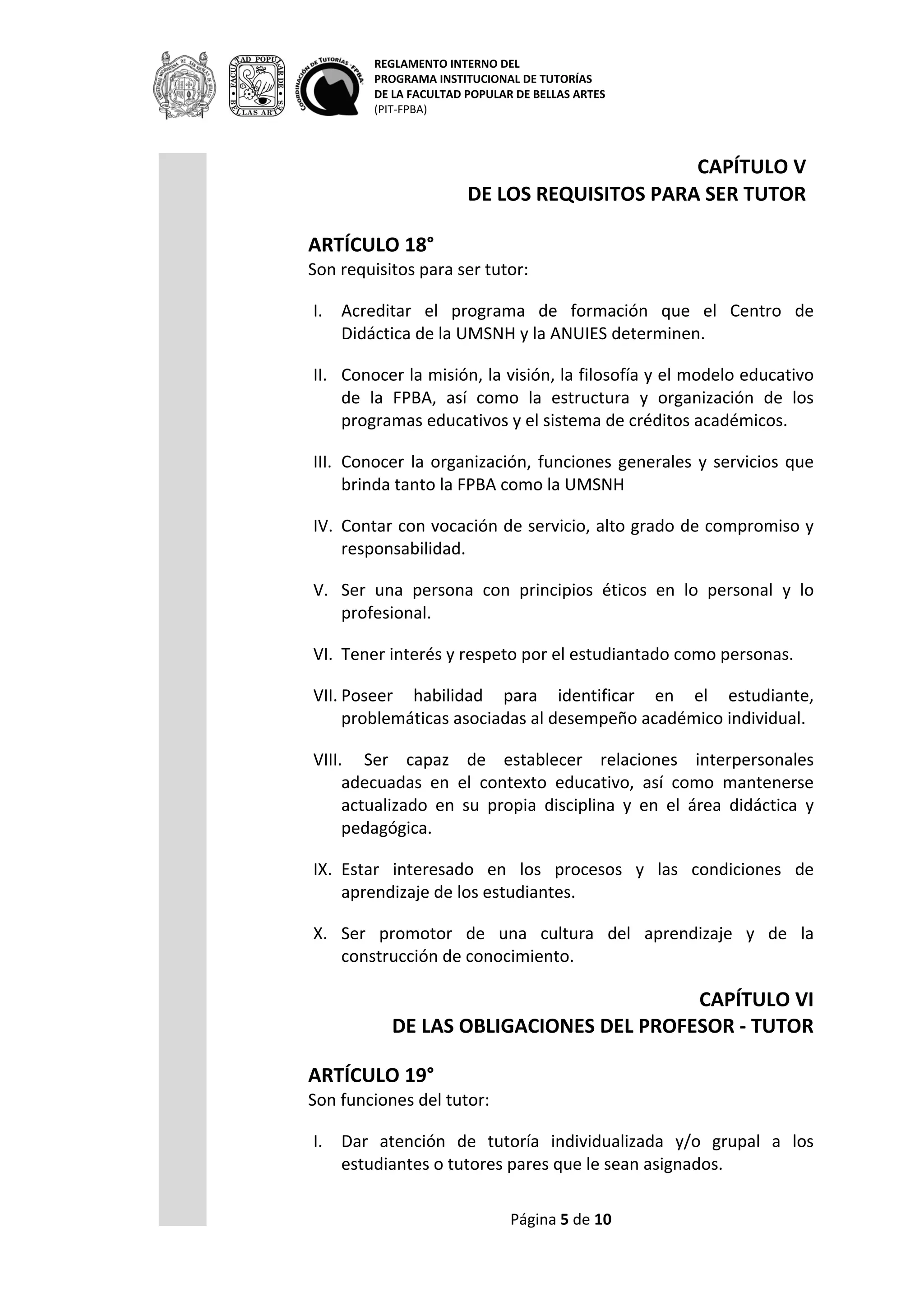 REGLAMENTO INTERNO DEL
PROGRAMA INSTITUCIONAL DE TUTORÍAS
DE LA FACULTAD POPULAR DE BELLAS ARTES
(PIT-FPBA)
Página 5 de 9
CAPÍTULO V
DE LOS REQUISITOS PARA SER TUTOR
ARTÍCULO 18°
Son requisitos para ser tutor:
I. Acreditar el programa de formación que el Centro de Didáctica de
la UMSNH y la ANUIES determinen.
II. Conocer la misión, la visión, la filosofía y el modelo educativo de
la FPBA, así como la estructura y organización de los programas
educativos y el sistema de créditos académicos.
III. Conocer la organización, funciones generales y servicios que
brinda tanto la FPBA como la UMSNH
IV. Contar con vocación de servicio, alto grado de compromiso y
responsabilidad.
V. Ser una persona con principios éticos en lo personal y lo
profesional.
VI. Tener interés y respeto por el estudiantado como personas.
VII. Poseer habilidad para identificar en el estudiante, problemáticas
asociadas al desempeño académico individual.
VIII. Ser capaz de establecer relaciones interpersonales adecuadas
en el contexto educativo, así como mantenerse actualizado en su
propia disciplina y en el área didáctica y pedagógica.
IX. Estar interesado en los procesos y las condiciones de aprendizaje
de los estudiantes.
X. Ser promotor de una cultura del aprendizaje y de la construcción
de conocimiento.
CAPÍTULO VI
DE LAS OBLIGACIONES DEL PROFESOR - TUTOR
ARTÍCULO 19°
Son funciones del tutor:
I. Dar atención de tutoría individualizada y/o grupal a los
estudiantes o tutores pares que le sean asignados.
II. Establecer un contacto positivo y crear un ambiente de confianza
con los tutorandos.
III. Apoyar en las actividades de diseño, gestión, organización y
difusión del PAT - FPBA.
IV. Facilitar el proceso de integración de los estudiantes a la vida
universitaria.
V. Orientar, apoyar y acompañar al estudiante durante su proceso
 