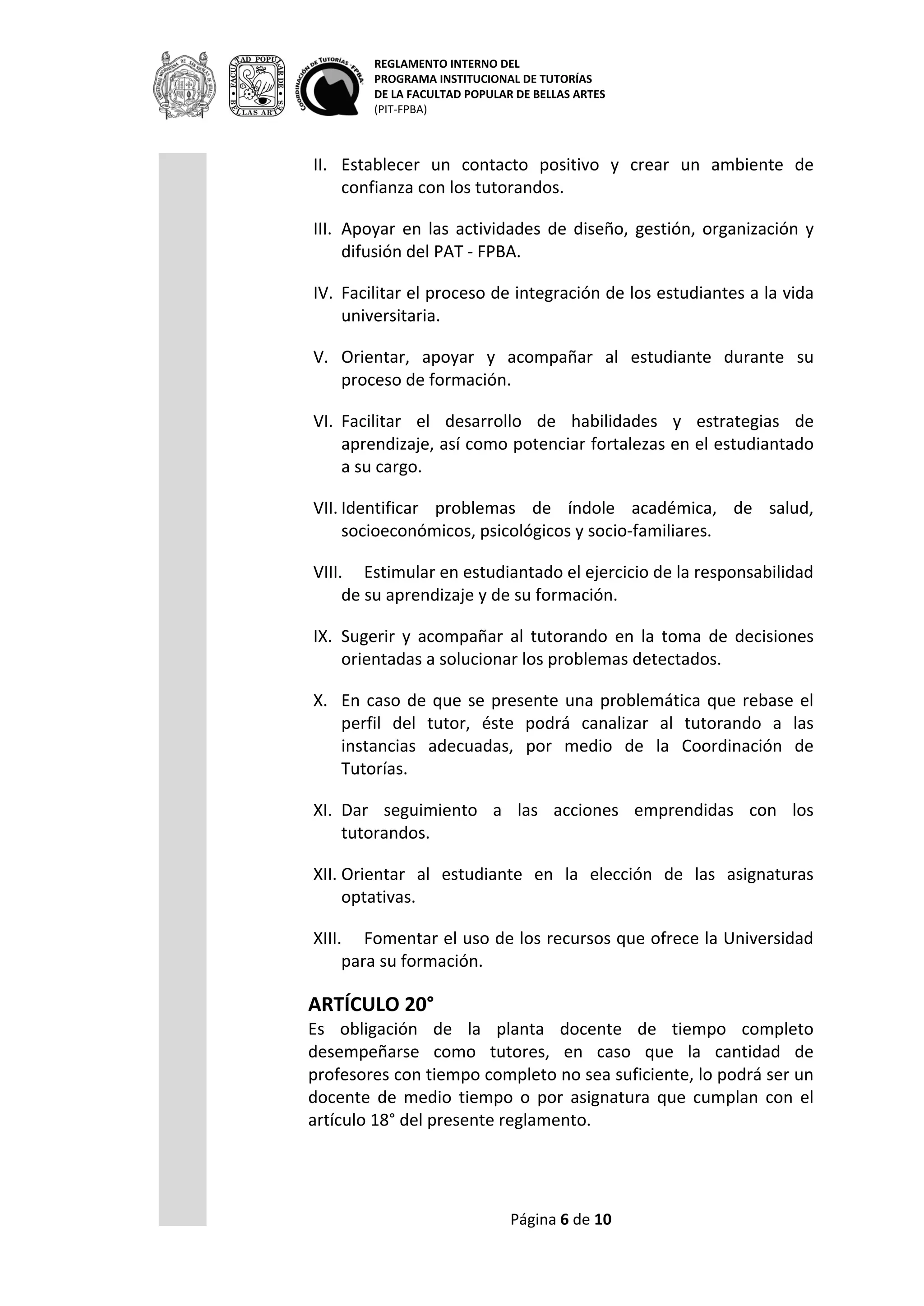 REGLAMENTO INTERNO DEL
PROGRAMA INSTITUCIONAL DE TUTORÍAS
DE LA FACULTAD POPULAR DE BELLAS ARTES
(PIT-FPBA)
Página 6 de 9
de formación.
VI. Facilitar el desarrollo de habilidades y estrategias de aprendizaje,
así como potenciar fortalezas en el estudiantado a su cargo.
VII. Identificar problemas de índole académica, de salud,
socioeconómicos, psicológicos y socio-familiares.
VIII. Estimular en estudiantado el ejercicio de la responsabilidad de
su aprendizaje y de su formación.
IX. Sugerir y acompañar al tutorando en la toma de decisiones
orientadas a solucionar los problemas detectados.
X. En caso de que se presente una problemática que rebase el perfil
del tutor, éste podrá canalizar al tutorando a las instancias
adecuadas, por medio de la Coordinación de Tutorías.
XI. Dar seguimiento a las acciones emprendidas con los tutorandos.
XII. Orientar al estudiante en la elección de las asignaturas optativas.
XIII. Fomentar el uso de los recursos que ofrece la Universidad para
su formación.
ARTÍCULO 20°
Es obligación de la planta docente de tiempo completo desempeñarse
como tutores, en caso que la cantidad de profesores con tiempo
completo no sea suficiente, lo podrá ser un docente de medio tiempo
o por asignatura que cumplan con el artículo 18° del presente
reglamento.
Son obligaciones del tutor:
I. Mantener confidencialidad de la información pertinente que
se genere durante el proceso de la tutoría.
II. Integrar el expediente de cada uno de los tutorandos que
atiende y reportarlo semestralmente a la Coordinación de
Tutorías.
III. Determinar al inicio de la tutoría, horarios y sitios de reunión
para llevar a cabo las actividades de tutoría y notificar a las
partes involucradas (incluyendo a la Coordinación) cualquier
cambio en la programación.
IV. Evaluar el proceso de la tutoría con los tutorandos
involucrados y presentar el informe correspondiente a la
Coordinación de Tutorías.
V. Asistir a las reuniones convocadas por la Coordinación de
Tutorías y/ o sus representantes de área por Programa
Educativo; así como participar en los trabajos de diseño,
planeación, y evaluación del PAT.
 