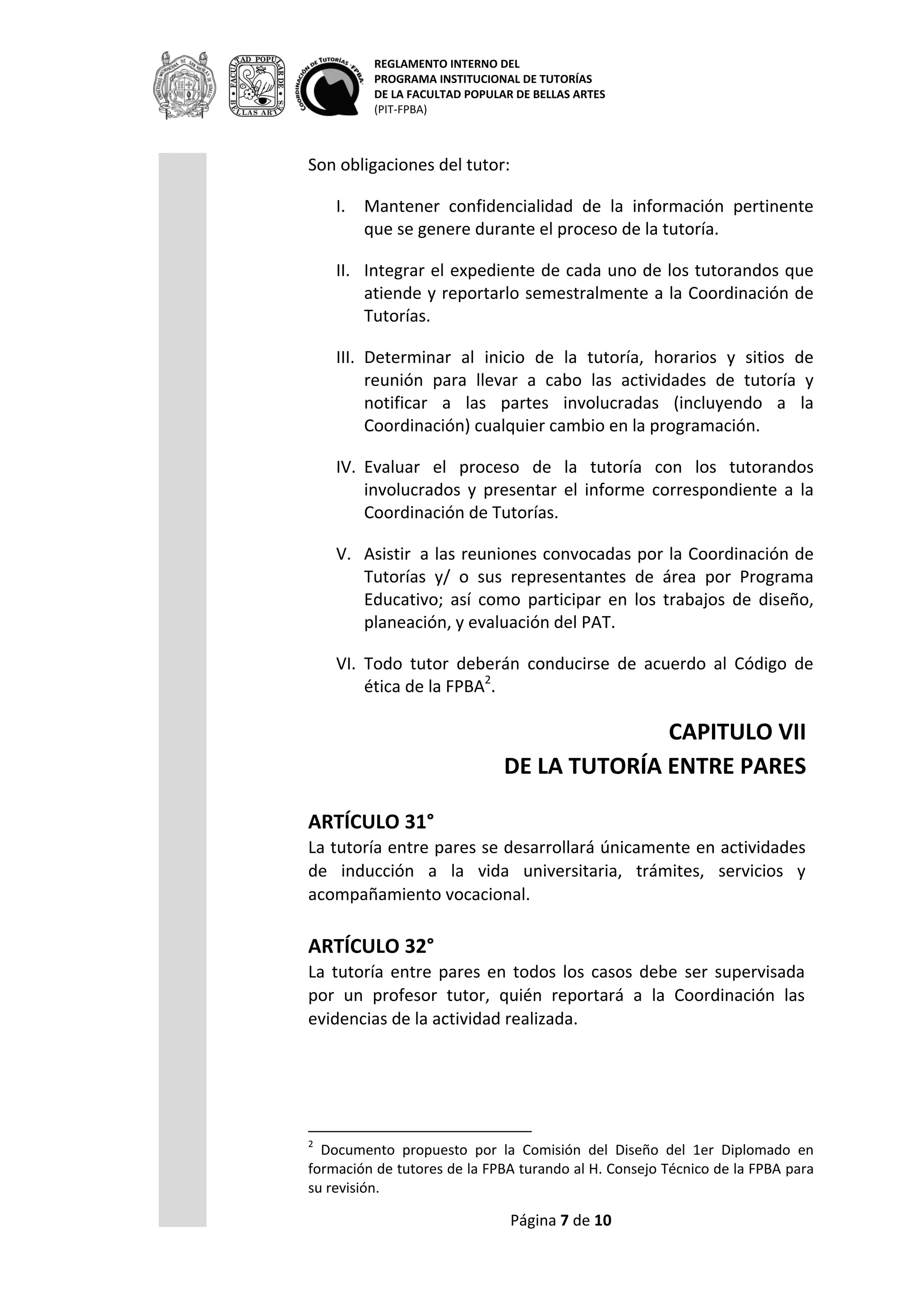 REGLAMENTO INTERNO DEL
PROGRAMA INSTITUCIONAL DE TUTORÍAS
DE LA FACULTAD POPULAR DE BELLAS ARTES
(PIT-FPBA)
Página 7 de 9
VI. Todo tutor deberán conducirse de acuerdo al Código de ética
de la FPBA2
.
CAPITULO VII
DE LA TUTORÍA ENTRE PARES
ARTÍCULO 31°
La tutoría entre pares se desarrollará únicamente en actividades de
inducción a la vida universitaria, trámites, servicios y
acompañamiento vocacional.
ARTÍCULO 32°
La tutoría entre pares en todos los casos debe ser supervisada por
un profesor tutor, quién reportará a la Coordinación las evidencias
de la actividad realizada.
ARTÍCULO 33°
Son requisitos del tutor par:
- Ser alumno regular de la FPBA.
- Haber aprobado el 70% de los créditos del Programa de Estudios
que cursa
- Tener promedio mínimo de 8.0.
ARTÍCULO 34°
Son obligaciones del tutor par:
I. Mantener confidencialidad de la información que se genere
durante el proceso de la tutoría entre pares.
II. Reportar al tutor supervisor las actividades realizadas durante el
proceso de la tutoría entre pares, en los tiempos que éste
indique.
III. Acordar al inicio de la tutoría entre pares, horarios y sitios de
reunión para llevar a cabo las actividades de la tutoría.
ARTÍCULO 35°
La tutoría entre pares podrá desarrollarse dentro del Programa de
Servicio Social de la FPBA, cumpliendo el artículo 33° del presente
reglamento. En este caso, el profesor tutor será el asesor de Servicio
Social.
2
Documento propuesto por la Comisión del Diseño del 1er Diplomado en formación
de tutores de la FPBA turando al H. Consejo Técnico de la FPBA para su revisión.
 