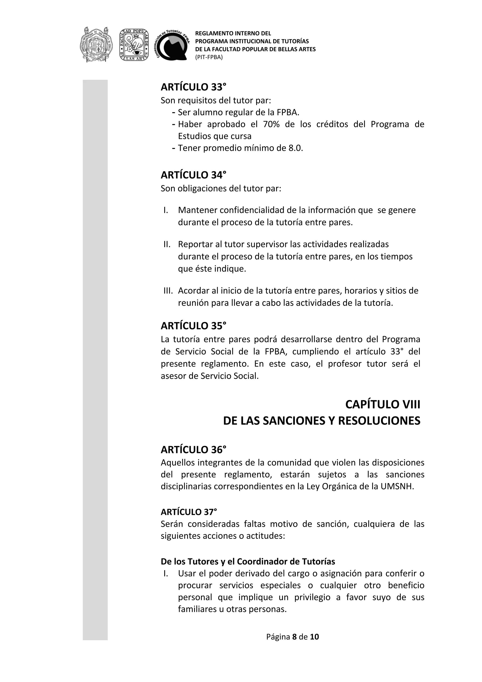 REGLAMENTO INTERNO DEL
PROGRAMA INSTITUCIONAL DE TUTORÍAS
DE LA FACULTAD POPULAR DE BELLAS ARTES
(PIT-FPBA)
Página 8 de 9
CAPÍTULO VIII
DE LAS SANCIONES Y RESOLUCIONES
ARTÍCULO 36°
Aquellos integrantes de la comunidad que violen las disposiciones del
presente reglamento, estarán sujetos a las sanciones disciplinarias
correspondientes en la Ley Orgánica de la UMSNH.
ARTÍCULO 37°
Serán consideradas faltas motivo de sanción, cualquiera de las
siguientes acciones o actitudes:
De los Tutores y el Coordinador de Tutorías
I. Usar el poder derivado del cargo o asignación para conferir o
procurar servicios especiales o cualquier otro beneficio personal
que implique un privilegio a favor suyo de sus familiares u otras
personas.
II. Emitir o apoyar normas o resoluciones en su propio beneficio.
III. Utilizar los bienes de la institución para asuntos de carácter
personal.
IV. Utilizar las oficinas o instalaciones de la Institución, los servicios
del personal subalterno, o cualquier servicio que brinde la
institución para beneficio personal, de familiares o amigos
distrayéndolos de sus propósitos y obligaciones habituales.
V. Violar la confidencialidad de la información que por sus
atribuciones le sea conferida para hacer mal uso de ella y/u
obtener beneficios personales o privados.
VI. Realizar trabajos o actividades fuera del centro de trabajo.
VII. Comercializar bienes dentro de su labor como tutor.
VIII. Aceptar y/o solicitar bienes o regalos de cualquier valor
monetario de los miembros de la comunidad, con ocasión de la
prestación de sus servicios como tutor.
IX. Imponer sus concepciones estéticas durante el ejercicio de la
tutoría.
X. Asumir responsabilidades para las que no se encuentre
debidamente capacitado, como son atención psicológica, médica,
entre otras.
De los Tutorandos y los tutores pares.
XI. Aceptar o solicitar bienes o regalos de cualquier valor monetario
de los miembros de la comunidad con ocasión de la prestación de
servicios institucionales.
 