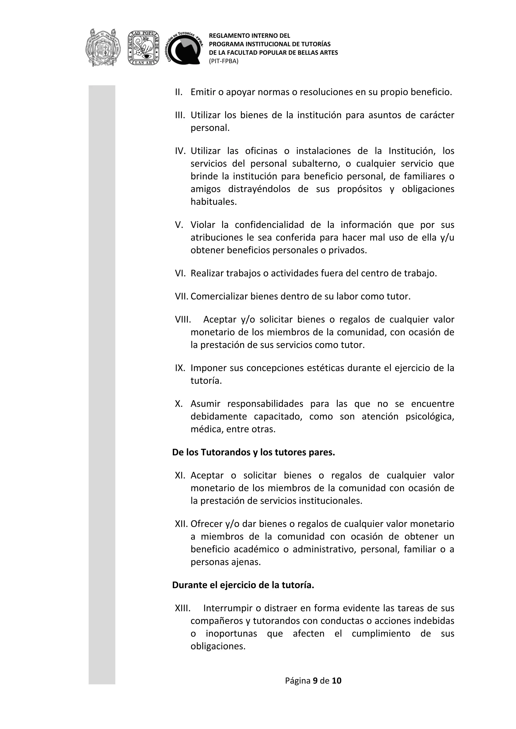 REGLAMENTO INTERNO DEL
PROGRAMA INSTITUCIONAL DE TUTORÍAS
DE LA FACULTAD POPULAR DE BELLAS ARTES
(PIT-FPBA)
Página 9 de 9
XII. Ofrecer y/o dar bienes o regalos de cualquier valor monetario a
miembros de la comunidad con ocasión de obtener un beneficio
académico o administrativo, personal, familiar o a personas
ajenas.
Durante el ejercicio de la tutoría.
XIII. Interrumpir o distraer en forma evidente las tareas de sus
compañeros y tutorandos con conductas o acciones indebidas o
inoportunas que afecten el cumplimiento de sus obligaciones.
XIV. Promover durante la tutoría actividades político-partidistas o
religiosas.
XV. Usar los recursos institucionales al igual que el cargo de tutor o
tutorando, el nombre del PAT de la FPBA, las siglas, el logotipo o
cualquier nombre de la institución para obtener beneficio
personal.
XVI. Utilizar las instalaciones físicas y demás bienes para asuntos
distintos a la tutoría cuando fueran destinados para ello.
TRANSITORIOS.
I. Aquellos aspectos no contemplados en el presente reglamento,
así como los problemas de interpretación, serán resueltos por el
H. Consejo Técnico de la FPBA.
II. En caso de falta grave se sancionará de acuerdo a la Ley Orgánica
de la UMSNH.
Morelia, Michoacán; junio del 2014.
Elaborado por: M.D.A. Claudia Fragoso Susunaga.
Aprobado por el H. C.T. Acta 2007/02. Enero 2007.
Revisado y actualizado por: LAV. Sheila E. Calderón Stamatio, LT. Gunnary
Prado Coronado, LM. Rolando Vidal García Calderas, LD. Víctor Gabriel
Magaña. Integrantes de la Comisión para el 1er Diplomado en Formación de
tutores de la FPBA: M.D.A. Rocío Luna Urdaibay y L.T. Ivett Sandoval Torres.
Coordinación: L.T. Erandini Alvarado Villegas.
 