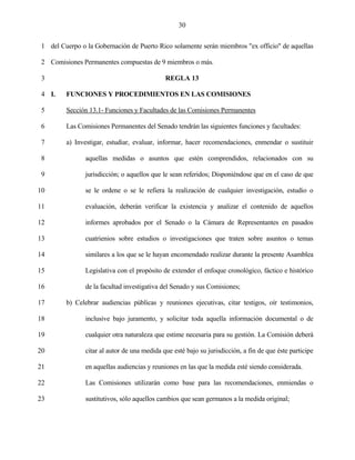 30


 1 del Cuerpo o la Gobernación de Puerto Rico solamente serán miembros "ex officio" de aquellas

 2 Comisiones Permanentes compuestas de 9 miembros o más.

 3                                            REGLA 13

 4 I.    FUNCIONES Y PROCEDIMIENTOS EN LAS COMISIONES

 5       Sección 13.1- Funciones y Facultades de las Comisiones Permanentes

 6       Las Comisiones Permanentes del Senado tendrán las siguientes funciones y facultades:

 7       a) Investigar, estudiar, evaluar, informar, hacer recomendaciones, enmendar o sustituir

 8              aquellas medidas o asuntos que estén comprendidos, relacionados con su

 9              jurisdicción; o aquellos que le sean referidos; Disponiéndose que en el caso de que

10              se le ordene o se le refiera la realización de cualquier investigación, estudio o

11              evaluación, deberán verificar la existencia y analizar el contenido de aquellos

12              informes aprobados por el Senado o la Cámara de Representantes en pasados

13              cuatrienios sobre estudios o investigaciones que traten sobre asuntos o temas

14              similares a los que se le hayan encomendado realizar durante la presente Asamblea

15              Legislativa con el propósito de extender el enfoque cronológico, fáctico e histórico

16              de la facultad investigativa del Senado y sus Comisiones;

17       b) Celebrar audiencias públicas y reuniones ejecutivas, citar testigos, oír testimonios,

18              inclusive bajo juramento, y solicitar toda aquella información documental o de

19              cualquier otra naturaleza que estime necesaria para su gestión. La Comisión deberá

20              citar al autor de una medida que esté bajo su jurisdicción, a fin de que éste participe

21              en aquellas audiencias y reuniones en las que la medida esté siendo considerada.

22              Las Comisiones utilizarán como base para las recomendaciones, enmiendas o

23              sustitutivos, sólo aquellos cambios que sean germanos a la medida original;
 