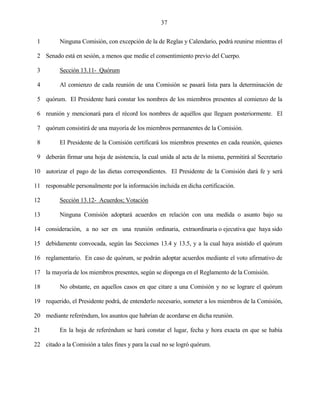 37


 1        Ninguna Comisión, con excepción de la de Reglas y Calendario, podrá reunirse mientras el

 2 Senado está en sesión, a menos que medie el consentimiento previo del Cuerpo.

 3        Sección 13.11- Quórum

 4        Al comienzo de cada reunión de una Comisión se pasará lista para la determinación de

 5 quórum. El Presidente hará constar los nombres de los miembros presentes al comienzo de la

 6 reunión y mencionará para el récord los nombres de aquéllos que lleguen posteriormente. El

 7 quórum consistirá de una mayoría de los miembros permanentes de la Comisión.

 8        El Presidente de la Comisión certificará los miembros presentes en cada reunión, quienes

 9 deberán firmar una hoja de asistencia, la cual unida al acta de la misma, permitirá al Secretario

10 autorizar el pago de las dietas correspondientes. El Presidente de la Comisión dará fe y será

11 responsable personalmente por la información incluida en dicha certificación.

12        Sección 13.12- Acuerdos; Votación

13        Ninguna Comisión adoptará acuerdos en relación con una medida o asunto bajo su

14 consideración, a no ser en una reunión ordinaria, extraordinaria o ejecutiva que haya sido

15 debidamente convocada, según las Secciones 13.4 y 13.5, y a la cual haya asistido el quórum

16 reglamentario. En caso de quórum, se podrán adoptar acuerdos mediante el voto afirmativo de

17 la mayoría de los miembros presentes, según se disponga en el Reglamento de la Comisión.

18        No obstante, en aquellos casos en que citare a una Comisión y no se lograre el quórum

19 requerido, el Presidente podrá, de entenderlo necesario, someter a los miembros de la Comisión,

20 mediante referéndum, los asuntos que habrían de acordarse en dicha reunión.

21        En la hoja de referéndum se hará constar el lugar, fecha y hora exacta en que se había

22 citado a la Comisión a tales fines y para la cual no se logró quórum.
 